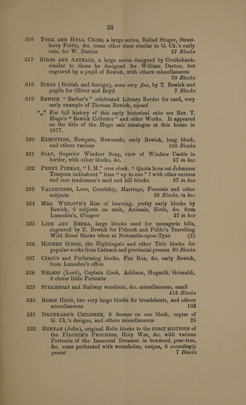 316 317 318 319 320 321 322 323 324 325 326 327 328 329 330 331 332 23 YORK AND HULL CRIES, a large series, Ballad Singer, Straw- berry Pottle, &amp;c. some other sizes similar to G. Ck.’s early cuts, for W. Darton 27 Blocks BIRDS AND ANIMALS, a large series designed by Cruikshank, similar to those he designed for William Darton, but engraved by a pupil of Bewick, with others miscellaneous 70 Blocks BirDs (British and foreign), some very fine, by T. Bewick and pupils for Oliver and Boyd 7 Blocks Brwick “ Barber’s” celebrated Library Border for card, very early example of Thomas Bewick, signed Hugo’s “ Bewick Collector” and other Works. It appeared on the title of the Hugo sale catalogue at this house in 1877. ExEcuTIoN, Newgate, Newcastle, early Bewick, long block, and others various 100 Blocks Soap, Superior Windsor Soap, view of Windsor Castle in border, with other blocks, &amp;e. 57 in box PENNY PIEMAN, “I. M.” over clock. ‘* Quota hora est Johannes Tempora indicabunt ” time “‘ up to one ” ? with other curious and rare tradesmen’s card and bill blocks 27 in box VALENTINES, Love, Courtship, Marriage, Funerals and other subjects 35 Blocks, in box Mrs. WINLOVE’S Rise of learning, pretty early blocks by Bewick, 6 subjects on each, Animals, Birds, &amp;c. from Lumsden’s, Glasgow 27 in box LION AND ZEBRA, large blocks used for menagerie bills, engraved by T. Bewick for Pidcock and Polito’s Travelling Wild Beast Shows when at Newcastle-upon-Tyne (2) MOTHER GoosE, the Nightingale and other Title blocks for popular works from Catnach and provincial presses 30 Blocks CiRCUS and Performing blocks, Fun Box, &amp;c, early Bewick, from Lumsden’s office NELSON (Lord), Captain Cook, Addison, Hogarth, Grimaldi, 9 clever little Portraits STEAMBOAT and Railway woodcuts, &amp;c. miscellaneous, small 415 Blocks Rosin Hoop, two very large blocks for broadsheets, and others miscellaneous 103 DRUNKARD’S CHILDREN, 8 Scenes on one block, copies of G. Ck.’s designs, and others miscellaneous 25 BunyAN (John), original Relic blocks to the FIRST EDITIONS of the PILGRIM’s PrRoGRESS, Holy War, &amp;c. with various Portraits of the Immortal Dreamer in boxwood, pear-tree, &amp;c. some perforated with wormholes, unique, 6 exceedingly quaint 7 Blocks