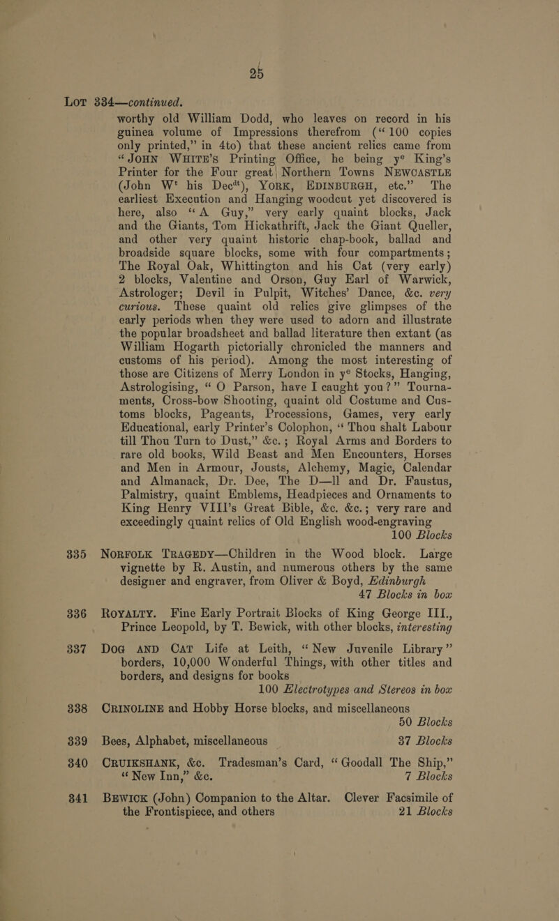 ——-- 335 336 337 338 339 340 341 worthy old William Dodd, who leaves on record in his guinea volume of Impressions therefrom (‘100 copies only printed,” in 4to) that these ancient relics came from “JOHN WHITE’S Printing Office, he being y® King’s Printer for the Four great; Northern Towns NEWCASTLE (John W* his Dec), YorK, EDINBURGH, etc.” The earliest Execution and Hanging woodcut yet discovered is here, also “A Guy,’ very early quaint blocks, Jack and the Giants, Tom Hickathrift, Jack the Giant Queller, and other very quaint historic chap-book, ballad and broadside square blocks, some with four compartments ; The Royal Oak, Whittington and his Cat (very early) 2 blocks, Valentine and Orson, Guy Earl of Warwick, Astrologer; Devil in Pulpit, Witches’ Dance, &amp;c. very curious. These quaint old relics give glimpses of the early periods when they were used to adorn and illustrate the popular broadsheet and ballad literature then extant (as William Hogarth pictorially chronicled the manners and customs of his period). Among the most interesting of those are Citizens of Merry London in y® Stocks, Hanging, Astrologising, “ O Parson, have I caught you?” Tourna- ments, Cross-bow Shooting, quaint old Costume and Cus- toms blocks, Pageants, Processions, Games, very early Educational, early Printer’s Colophon, ‘* Thou shalt Labour till Thou Turn to Dust,” &amp;c.; Royal Arms and Borders to _rare old books, Wild Beast and Men Encounters, Horses and Men in Armour, Jousts, Alchemy, Magic, Calendar and Almanack, Dr. Dee, The D—ll and Dr. Faustus, Palmistry, quaint Emblems, Headpieces and Ornaments to King Henry VIII’s Great Bible, &amp;c. &amp;c.; very rare and exceedingly quaint relics of Old English wood-engraving NoRFOLK TRAGEDY—Children in the Wood block. Large vignette by R. Austin, and numerous others by the same designer and engraver, from Oliver &amp; Boyd, Hdinburgh 47 Blocks in box Royauty. Fine Early Portrait Blocks of King George III, Prince Leopold, by T. Bewick, with other blocks, ¢nteresting Doa@ and Cat Life at Leith, “New Juvenile Library” borders, 10,000 Wonderful Things, with other titles and borders, and designs for books 100 Electrotypes and Stereos in box CRINOLINE and Hobby Horse blocks, and miscellaneous Bees, Alphabet, miscellaneous 37 Blocks CRUIKSHANK, &amp;c. Tradesman’s Card, “ Goodall The Ship,” “ New Inn,” &amp;c. 7 Blocks BEWICK (John) Companion to the Altar. Clever Facsimile of the Frontispiece, and others 21 Blocks