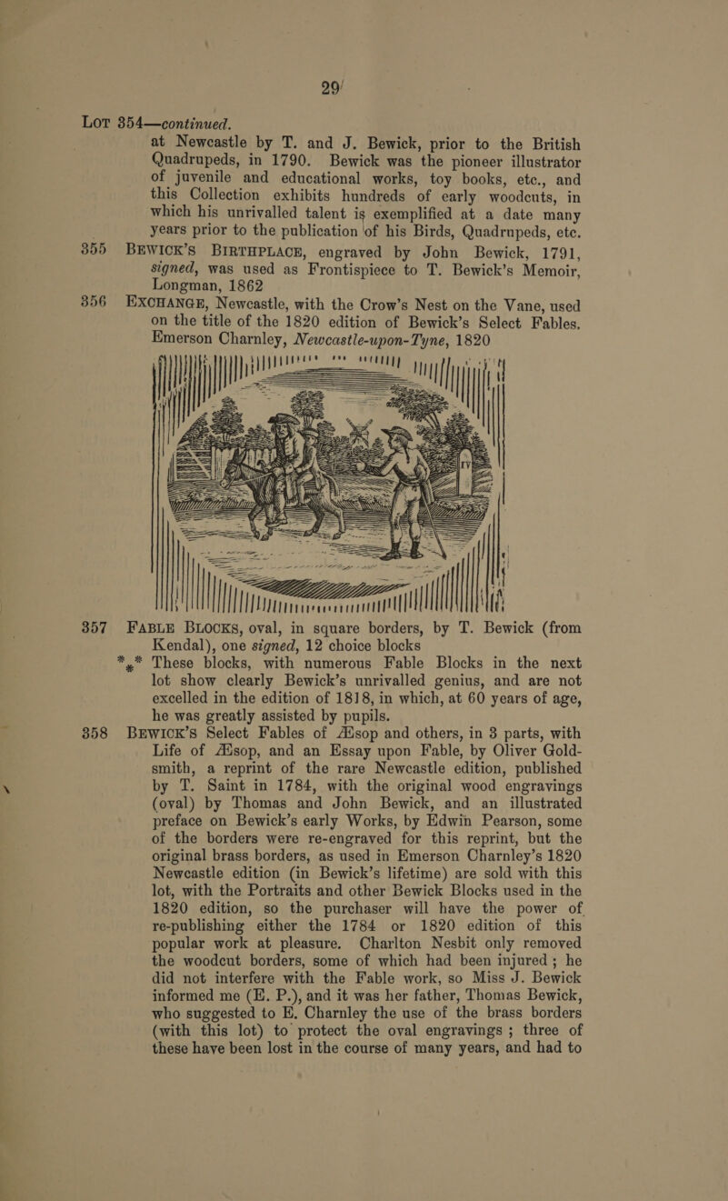 29/ Lot 354—continued. at Newcastle by T. and J. Bewick, prior to the British Quadrupeds, in 1790. Bewick was ‘the pioneer illustrator of juvenile and educational works, toy books, etc., and this Collection exhibits hundreds of early woodcuts, in which his unrivalled talent is exemplified at a date many : years prior to the publication ‘of his Birds, Quadrupeds, ete. 355 BEWICK’S BIRTHPLACE, engraved by John Bewick, 1791, signed, was used as Frontispiece to T. Bewick’s Memoir, Longman, 1862 356 EXCHANGE, Newcastle, with the Crow’s Nest on the Vane, used on the title of the 1820 edition of Bewick’s Select Fables. Emerson Charnley, Vewcastle-upon-Tyne, 1820 Oe eee        === | \ ee = ae  = \| == fF Lee ae 5 =) ZZ li HT meat =i I] Wt iiteceeercl! [| 357 FABLE BLOCKS, oval, in square borders, by T. Wg (from Kendal), one signed, 12 choice blocks *, These blocks, with numerous Fable Blocks in the next lot show clearly Bewick’s unrivalled genius, and are not excelled in the edition of 1818, in which, at 60 years of age, he was greatly assisted by pupils. 358 BEWICK’S Select Fables of Adsop and others, in 3 parts, with Life of Ausop, and an Essay upon Fable, by Oliver Gold- smith, a reprint of the rare Newcastle edition, published \ by T. Saint in 1784, with the original wood engravings (oval) by Thomas and John Bewick, and an illustrated preface on Bewick’s early Works, by Edwin Pearson, some of the borders were re-engraved for this reprint, but the original brass borders, as used in Emerson Charnley’s 1820 Newcastle edition (in Bewick’s lifetime) are sold with this lot, with the Portraits and other Bewick Blocks used in the 1820 edition, so the purchaser will have the power of. re-publishing either the 1784 or 1820 edition of this popular work at pleasure. Charlton Nesbit only removed the woodcut borders, some of which had been injured; he did not interfere with the Fable work, so Miss J. Bewick informed me (E. P.), and it was her father, Thomas Bewick, who suggested to EK. Charnley the use of the brass borders (with this lot) to protect the oval engravings ; three of these have been lost in the course of many years, and had to      t ) -