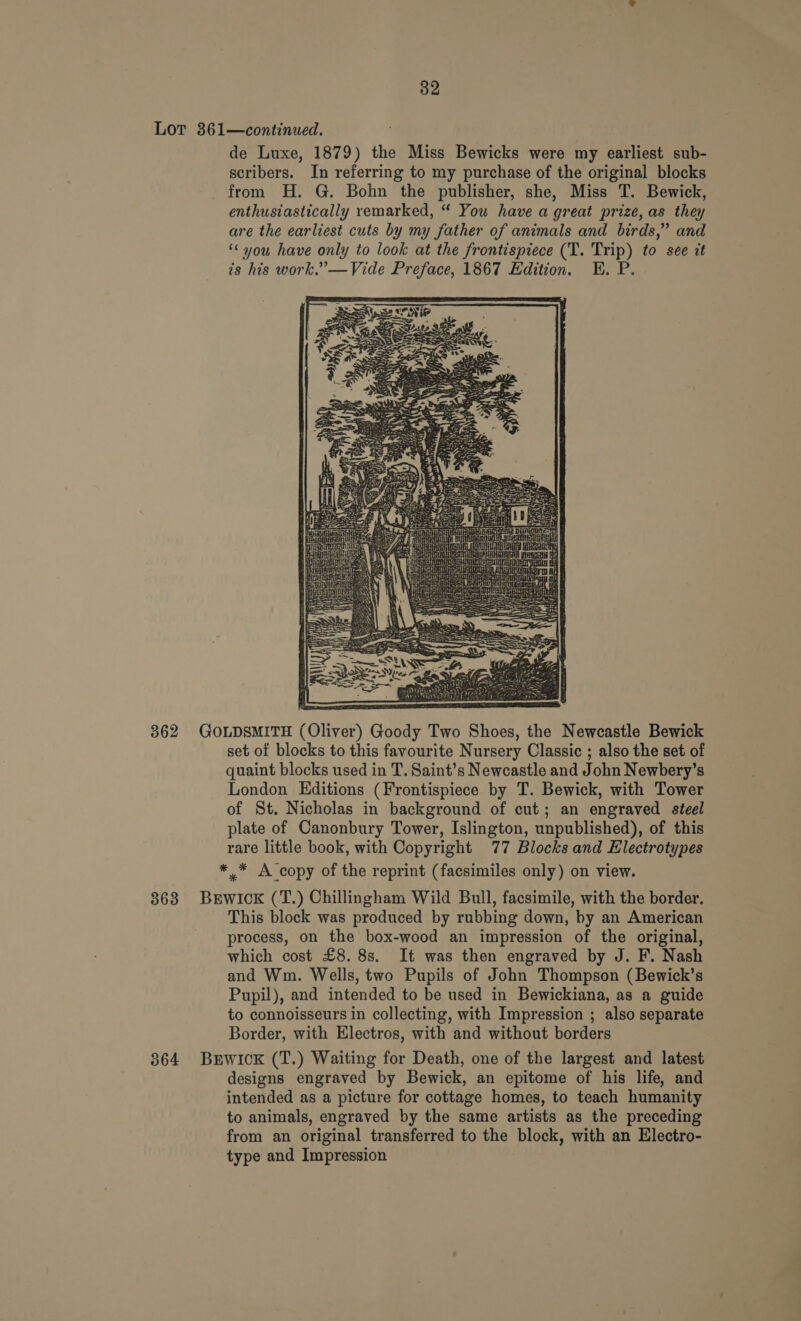 Lot 361—continued. de Luxe, 1879) the Miss Bewicks were my earliest sub- scribers. In referring to my purchase of the original blocks from H. G. Bohn the publisher, she, Miss T. Bewick, enthusiastically remarked, “ You have a great prize, as they are the earliest cuts by my father of animals and birds,” and ‘« you have only to look at the frontispiece (T. Trip) to see it is his work.”’—Vide Preface, 1867 Edition. HE. P.  362 GOLDSMITH (Oliver) Goody Two Shoes, the Newcastle Bewick set of blocks to this favourite Nursery Classic ; also the set of quaint blocks used in T. Saint’s Newcastle and John Newbery’s London Editions (Frontispiece by T. Bewick, with Tower of St. Nicholas in background of cut; an engraved steel plate of Canonbury Tower, Islington, unpublished), of this rare little book, with Copyright 77 Blocks and Electrotypes ** A copy of the reprint (facsimiles only) on view. 868 Burwick (T.) Chillingham Wild Bull, facsimile, with the border. This block was produced by rubbing down, by an American process, on the box-wood an impression of the original, which cost £8. 8s. It was then engraved by J. F. Nash and Wm. Wells, two Pupils of John Thompson (Bewick’s Pupil), and intended to be used in Bewickiana, as a guide to connoisseurs in collecting, with Impression ; also separate Border, with Electros, with and without borders 864 Burwick (T.) Waiting for Death, one of the largest and latest designs engraved by Bewick, an epitome of his life, and intended as a picture for cottage homes, to teach humanity to animals, engraved by the same artists as the preceding from an original transferred to the block, with an Electro- type and Impression