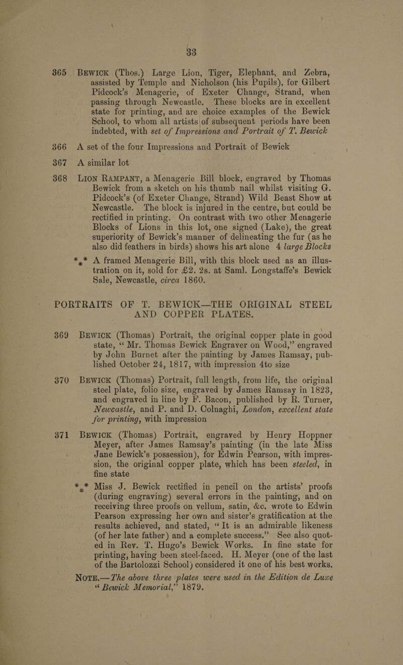 / 33 365 BEWwICcK (Thos.) Large Lion, Tiger, Elephant, and Zebra, assisted by Temple and Nicholson (his Pupils), for Gilbert Pidcock’s Menagerie, of Exeter Change, Strand, when passing through Newcastle. These blocks are in excellent state for printing, and are choice examples of the Bewick School, to whom all artists\of subsequent periods have been indebted, with set of Impressions and Portrait of 7’. Bewick 3866 &lt;A set of the four Impressions and Portrait of Bewick 367 &lt;A similar lot 368 LION RAMPANT, a Menagerie Bill block, engraved by Thomas Bewick from a sketch on his thumb nail whilst visiting G. Pidcock’s (of Exeter Change, Strand) Wild Beast Show at Newcastle. The block is injured in the centre, but could be rectified in printing. On contrast with two other Menagerie Blocks of Lions in this lot, one signed (Lake), the great superiority of Bewick’s manner of delineating the fur (as he also did feathers in birds) shows his art alone 4 large Blocks *,* A framed Menagerie Bill, with this block used as an illus- tration on it, sold for £2. 2s. at Saml. Longstaffe’s Bewick Sale, Newcastle, circa 1860. PORTRAITS OF T. BEWICK—THE ORIGINAL STEEL AND COPPER PLATES. 369 BEWwick (Thomas) Portrait, the original copper plate in good state, “‘ Mr. Thomas Bewick Engraver on Wood,” engraved by John Burnet after the painting by James Ramsay, pub- lished October 24, 1817, with impression 4to size 370 BrEWwiIcK (Thomas) Portrait, full length, from life, the original steel plate, folio size, engraved by James Ramsay in 1823, and engraved in line by EF’. Bacon, published by R. Turner, Newcastle, and P. and D. Colnaghi, London, excellent state for printing, with impression 371 Berwick (Thomas) Portrait, engraved by Henry Hoppner Meyer, after James Ramsay’s painting (in the late Miss Jane Bewick’s possession), for Edwin Pearson, with impres- sion, the original copper plate, which has been steeled, in fine state ** Miss J. Bewick rectified in pencil on the artists’ proofs (during engraving) several errors in the painting, and on receiving three proofs on vellum, satin, &amp;c. wrote to Edwin Pearson expressing her own and sister’s gratification at the results achieved, and stated, “It is an admirable likeness (of her late father ) and a complete success.”” See also quot- ed in Rev. T. Hugo’s Bewick Works. In fine state for printing, having been steel-faced. H. Meyer (one of the last of the Bartolozzi School) considered it one of his best works. Note.—The above three plates were used in the Edition de Luxe “ Bewick Memorial,” 1879.