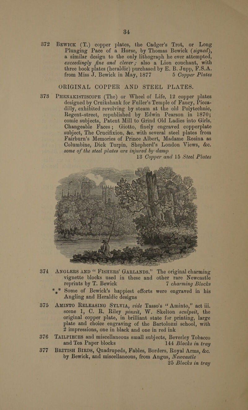 372 BrEwick (T.) copper plates, the Cadger’s Trot, or Long. Plunging Pace of a Horse, by Thomas Bewick (signed), a similar design to the only lithograph he ever attempted, exceedingly fine and clever; also a Lion couchant, with three book plates (heraldic) purchased by E. B. Jupp, F.S.A. from Miss J. Bewick in May, 1877 5 Copper Plates ORIGINAL COPPER AND STEEL PLATES. 373 PHENAKISTISCOPE (The) or Wheel of Life, 12 copper plates designed by Cruikshank for Fuller’s Temple of Fancy, Picca- dilly, exhibited revolving by steam at the old Polytechnic, Regent-street, republished by Edwin Pearson in 1870; comic subjects, Patent Mill to Grind Old Ladies into Girls, Changeable Faces; Giotto, finely engraved copperplate subject, The Crucifixion, &amp;c. with several steel plates from Fairburn’s Memories of Prince Albert, Madame Rosina as Columbine, Dick Turpin, Shepherd’s London Views, &amp;c. some of the steel plates are injured by damp 13 Copper and 15 Steel Plates                                          a = SS SE, 374 ANGLERS AND “ FISHERS’ GARLANDS.” The original charming © vignette blocks used in these and other rare Newcastle reprints by T. Bewick 7 charming Blocks *,* Some of Bewick’s happiest efforts were engraved in his Angling and Heraldic designs 375 AMINTO RELEASING SYLVIA, vide Tasso’s “ Aminto,” act ili. scene 1, C. R. Riley pinait, W. Skelton sculpsit, the original copper plate, in brilliant state for printing, large plate and choice engraving of the Bartolozzi school, with 2 impressions, one in black and one in red ink 376 TAILPIECES and miscellaneous small subjects, Beverley Tobacco and Tea, Paper blocks 144 Blocks in tray 377 BRITISH BIRDS, Quadrupeds, Fables, Borders, Royal Arms, &amp;c. by Bewick, and miscellaneous, from Angus, Newcastle 25 Blocks in tray