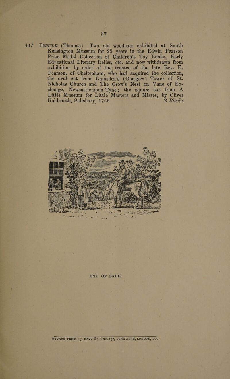 til + + Sehr are at { Kensington Museum for 25 years in the Edwin Pearson Prize Medal Collection of Children’s Toy Books, Early Educational Literary Relics, etc. and now withdrawn from exhibition by order of the, trustee of the late Rev. E. Pearson, of Cheltenham, who had acquired the collection, the oval cut from Lumsden’s (Glasgow) Tower of St. Nicholas Church and The Crow’s Nest on Vane of Ex- change, Newcastle-upon-Tyne; the square cut from A Little Museum for Little Masters and Misses, by Oliver Goldsmith, Salisbury, 1766 2 Blocks  DRYDEN PRESS: J. DAVY &amp; SONS, 137, LONG ACRE, LONDON, W.C.