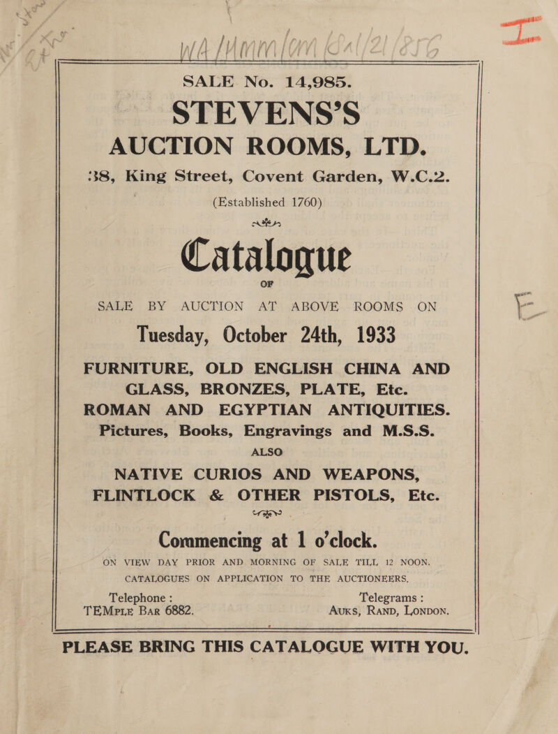   \  &amp; , ; Pia j soni /) ee ere a a y Y f &gt; SALE No. 14,985. STEVENS’S AUCTION ROOMS, LTD. 38, King Street, Covent Garden, W.C.2. | (Established 1760) oes, OF q - SALE BY .AUCTION AT .ABOVE.- ROOMS .-ON a Tuesday, October 24th, 1933 FURNITURE, OLD ENGLISH CHINA AND GLASS, BRONZES, PLATE, Etc. | ROMAN AND EGYPTIAN ANTIQUITIES. Pictures, Books, Engravings and M.S.S. ALSO NATIVE CURIOS AND WEAPONS, FLINTLOCK &amp; OTHER PISTOLS, Etc. Commencing at 1 o'clock. ON VIEW DAY PRIOR AND MORNING OF SALE TILL 12 NOON. CATALOGUES ON APPLICATION TO THE AUCTIONEERS. Telephone : Telegrams : TEMp te Bar 6882. Auxs, Ranp, Lonpon.