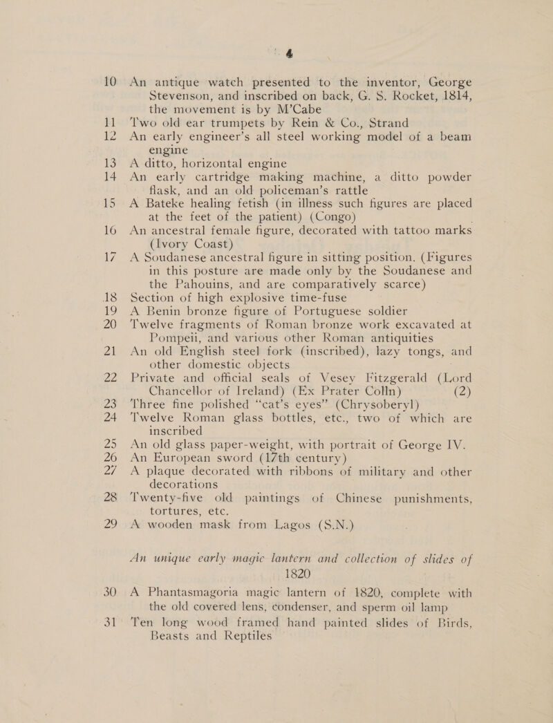 30 4 stevenson, and inscribed on back, G. S. Rocket, 1814, the movement is by M’Cabe Two old ear trumpets by Rein &amp; Co., Strand An early engineer’s all steel working model of a beam engine A ditto, horizontal engine An early cartridge making machine, a ditto powder flask, and an old policeman’s rattle A Bateke healing fetish (in illness such figures are placed at the feet of the patient) (Congo) An ancestral female figure, decorated with tattoo marks (Ivory Coast) A Soudanese ancestral figure in sitting position. (Figures in this posture are made only by the Soudanese and the Pahouins, and are comparatively scarce) Section of high explosive time-fuse 7 A Benin bronze figure of Portuguese soldier Twelve fragments of Roman bronze work excavated at Pompeu, and various other Roman antiquities An old English steel fork (inscribed), lazy tongs, and other domestic objects . Private and official seals of Vesey Fitzgerald (Lord Chancellor of Ireland) (Ex Prater Comp ) (2) Three fine polished “cat’s eyes” (Chrysoberyl) Twelve Roman glass bottles, etc, ‘two of whitch are inscribed An old glass paper-weight, with portrait of George IV. An European sword (17th century ) A plaque decorated with ribbons of military and other decorations Twenty-five old paintings of Chinese punishments, tortures, etc, A wooden mask from Lagos (S.N.) An umique early magic lantern and collection of slides of 1820 | A Phantasmagoria magic lantern of 1820, complete with the old covered lens, condenser, and sperm oil lamp Ten long wood framed hand painted slides of Birds, Beasts and Reptiles