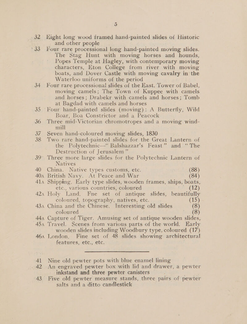 we pio 34 35 36 3 38 39° 40 40a Ala 42A A3A 44a A5a 46A 41 42 43 5) Eight long wood framed hand-painted alides of Historic and other people Four rare processional long hand-painted moving slides. The Stag Hunt with moving horses and hounds, Popes Temple at Hagley, with contemporary moving characters, Eton College from river with moving boats, and Dover Castle with moving cavalry in’ the Waterloo uniforms of the period Four rare processional slides of the East. Tower of Babel, moving camels; The Town of Kuppee with camels and horses; Drape with camels and horses; Tomb at Bagdad with camels and horses Boar, Boa Constrictor and a Peacock Three mid-Victorian chromotropes and a moving wind- mill Seven hand-coloured moving slides, 1830 Two rare hand-painted slides for the Great Lantern of the Polytechnic—“ Balshazzar’s Feast” and “‘ The Destruction of Jerusalem ” Three more large slides for the Polytechnic Lantern of Natives China. Native types customs, ete. (88). British Navy. At Peace and War (84) Shipping. Early type slides, wooden frames, ships, boats, etc., various countries, coloured , (7: (¥2Z) Holy Land. Fne set of antique slides, beautifully coloured, topography, natives, etc. : (15) China and the Chinese. Interesting old slides (8) coloured | ext) Capture of Tiger. Amusing set of antique wooden slides, Travel. Scenes from various parts of the world. Early wooden slides including Woodbury type, coloured (17) London, Fine set of 48 slides showing architectural Features, =etc., etc.  Nine old pewter pots with blue enamel lining inkstand and three pewter canisters Five old pewter measure stands, three pairs of pewter salts and a ditto candlestick
