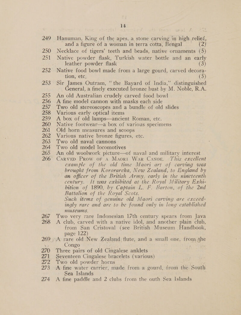 249 Zo 253 255 256 25/ 258 259 260 261 262 263 264 265 267 268 270 271 272 273 274 14 and a fioure’ ‘of a woman in terra cotta, Bengal : (oy Necklace of tigers’ teeth and beads, native ornaments (5) Native powder flask, Turkish water bottle and an early leather powder flask (3) Native food bowl made from a large gourd, carved decora- tion, etc. (5) Sir James Outram, “the Bayard of India,” distinguished General, a finely executed bronze bust by M. Noble, R.A. An old Australian crudely carved food bowl A fine model cannon with masks each side Various early optical items A box of old lamps—ancient Roman, etc. Native footwear—a box of various specimens Old horn measures and scoops Various native bronze figures, etc. Two old naval cannons Two old model locomotives An old woolwork picture—of naval and military interest CARVED Prow oF A Maori War Canor. This excellent example of the old tune Maori art of carving was brought from Kororareka, New Zealand, to England by an officer of the British Army, early in the nineteenth century. It was exhibited at the Royal Military Exlu- bition of 1890, by Captain L. F. Barton, of the 2nd Battahon of the Royal Scots. Such ttems of genuine old Maori carving are exceed- mgly rare and are to be found only in long established MUSEUMS. Two very rare Indonesian 17th century spears from Java A club, carved with a native idol, and another plain club, from San Cristoval (see British Museum Handbook, page 122) A rare old: New Zealand flute, and a sm = one, from. .the Congo Three pairs of old Cingalese anklets Seventeen Cingalese bracelets (various) Two old powder horns Sea Islands A fine paddle and 2 lanes from the outh aaa Bia