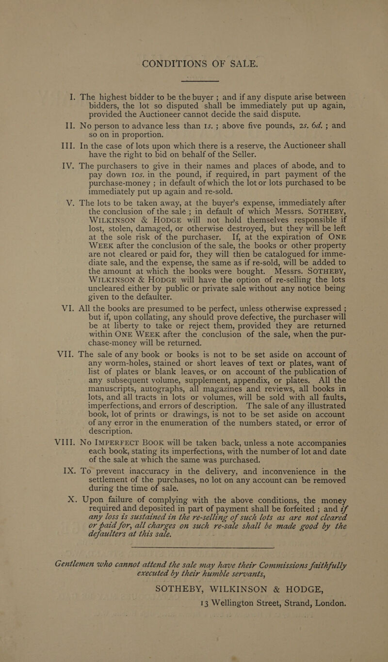 WAL VII. VII CONDITIONS OF SALE. bidders, the lot so disputed shall be immediately put up again, provided the Auctioneer cannot decide the said dispute. sO on in proportion. have the right to bid on behalf of the Seller. pay down ros. in the pound, if required, in part payment of the purchase-money ; in default of which the lot or lots purchased to be immediately put up again and re-sold. the conclusion of the sale ; in default of which Messrs. SOTHEBY, WILKINSON &amp; HODGE will not hold themselves responsible if lost, stolen, damaged, or otherwise destroyed, but they will be left at the sole risk of the purchaser. If, at the expiration of ONE WEEK after the conclusion of the sale, the books or other property are not cleared or paid for, they will then be catalogued for imme- diate sale, and the expense, the same as if re-sold, will be added to the amount at which the books were bought. Messrs. SOTHEBY, WILKINSON &amp; HODGE will have the option of re-selling the lots uncleared either by public or private sale without any notice being given to the defaulter. All the books are presumed to be perfect, unless otherwise expressed ; but if, upon collating, any should prove defective, the purchaser will be at liberty to take or reject them, provided they are returned within ONE WEEK after the conclusion of the sale, when the pur- chase-money will be returned. The sale of any book or books is not to be set aside on account of any worm-holes, stained or short leaves of text or plates, want of list of plates or blank leaves, or on account of the publication of any subsequent volume, supplement, appendix, or plates. All the manuscripts, autographs, all magazines and reviews, all books in lots, and all tracts in lots or volumes, will be sold with all faults, imperfections, and errors of description. The sale of any illustrated book, lot of prints or drawings, is not to be set aside on account of any error in the enumeration of the numbers stated, or error of description. No IMPERFECT BOOK will be taken back, unless a note accompanies each book, stating its imperfections, with the number of lot and date of the sale at which the same was purchased. ; settlement of the purchases, no lot on any account can be removed during the time of sale. required and deposited in part of payment shall be forfeited ; and zf any loss ts sustained tn the re-selling of such lots as are not cleared or paid for, all charges on such re-sale shall be made good by the defaulters at this sale. = #4 executed by their humble servants, SOTHEBY, WILKINSON &amp; HODGE,