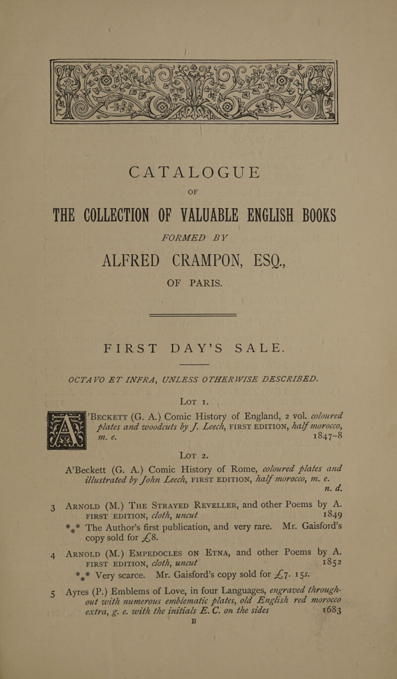 ies py c SS ZEN JS  GALA LOGUE OF THE COLLECTION OF VALUABLE ENGLISH BOOKS FORMED BY ALFRED CRAMPON, ESQ., OF, PARIS. Ppelehe lem AMY 2S SALE.  OCTAVO ET INFRA, UNLESS OTHERWISE DESCRIBED. | Mage ¢ ay, wa] BECKETT (G. A.) Comic History of England, 2 vol. coloured 4] plates and woodcuts by J. Leech, FIRST EDITION, half morocco, m. €. 1847-8  EOtTr 2, A’Beckett (G. A.) Comic History of Rome, coloured plates and illustrated by John Leech, FIRST EDITION, half morocco, m. é. n. a. 3 Arnotp (M.) THE STRAYED REVELLER, and other Poems by A. FIRST EDITION, cloth, uncut 1849 *,* The Author’s first publication, and very rare. Mr. Gaisford’s copy sold for £8. 4 ARNOLD (M.) EmpepocLes on Etna, and other Poems by A. FIRST EDITION, cloth, uncut 1852 *.* Very scarce. Mr. Gaisford’s copy sold for 47. 15s. Ayres (P.) Emblems of Love, in four Languages, engraved through- out with numerous emblematic plates, old English red morocco extra, g. e. with the initials B.C. on the sides 1683 B