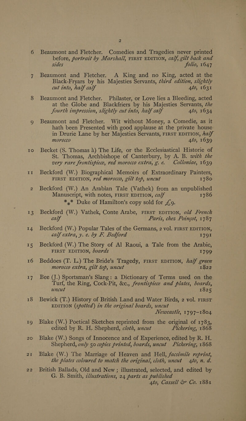 Io II 18 19 20 21 22 PA Beaumont and Fletcher. Comedies and Tragedies never printed before, portrait by Marshall, ¥1RST EDITION, calf, gilt back and sides folio, 1647 Beaumont and Fletcher. A King and no King, acted at the Black-Fryars by his Majesties Servants, third edition, slightly cut into, half calf 4to, 1631 Beaumont and Fletcher. Philaster, or Love lies a Bleeding, acted at the Globe and Blackfriers by his Majesties Servants, 7he Jourth impression, slightly cut into, half calf 4to, 1634 Beaumont and Fletcher. Wit without Money, a Comedie, as it hath been Presented with good applause at the private house in Drurie Lane by her Majesties Servants, FIRST EDITION, half morocco 4t0, 1639 Becket (S. Thomas 4) The Life, or the Ecclesiastical Historie of St. Thomas, Archbishope of Canterbury, by A. B. wth the very rare frontispiece, red morocco extra, g.e. Colloniae, 1639 Beckford (W.) Biographical Memoirs of Extraordinary Painters, FIRST EDITION, ved morocco, gilt top, uncut 1780 Beckford (W.) An Arabian Tale (Vathek) from an unpublished Manuscript, with notes, FIRST EDITION, ca/f 1786 *,* Duke of Hamilton’s copy sold for £9. Beckford (W.) Vathek, Conte Arabe, FIRST EDITION, o/d French calf Paris, chez Poingot, 1787 Beckford (W.) Popular Tales of the Germans, 2 vol. FIRST EDITION, calf extra, y. e. by F. Bedford 1791 Beckford (W.) The Story of Al Raoui, a Tale from the Arabic, FIRST EDITION, boards 1799 Beddoes (T. L.) The Bride’s Tragedy, First EDITION, half green morocco extra, gilt top, uncut 1822 Bee (J.) Sportsman’s Slang: a Dictionary of Terms used on the Turf, the Ring, Cock-Pit, &amp;c., frontispiece and plates, boards, uncut | 1825 Bewick (T.) History of British Land and Water Birds, 2 vol. FIRST EDITION (spotted) in the original boards, uncut Newcastle, 1797-1804. Blake (W.) Poetical Sketches reprinted from the original of 1783,. edited by R. H. Shepherd, cloth, uncut Pickering, 1868. Blake (W.) Songs of Innocence and of Experience, edited by R. H. Shepherd, only 50 copies printed, boards, uncut Pickering, 1868 Blake (W.) The Marriage of Heaven and Hell, facsimile reprint, the plates coloured to match the original, cloth, uncut to, n. a. British Ballads, Old and New ; illustrated, selected, and edited by G. B. Smith, 2//ustrations, 24 parts as published 4to, Cassell &amp; Co. 188%