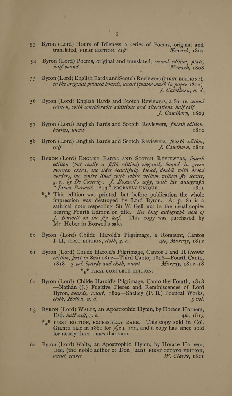 53 54 55 56 57 +58 a 61 62 63 64 5 Byron (Lord) Hours of Idleness, a series of Poems, original and translated, FIRST EDITION, calf Newark, 1807 Byron (Lord) Poems, original and translated, second edition, plate, half bound . ’ Newark, 1808 Byron (Lord) English Bards and'Scotch Reviewers (FIRST EDITION?), in the original printed boards, uncut (water-mark in paper 1812). J. Cawthorn, n. d. Byron (Lord) English Bards and Scotch Reviewers, a Satire, second edition, with considerable additions and alterations, half calf J. Cawthorn, 1809 Byron (Lord) English Bards and Scotch Reviewers, fourth edition, boards, uncut 1810 Byron (Lord) English Bards and Scotch Reviewers, fourth edition, calf J. Cawthorn, 1811 Byron (Lord) EnctisH BARDS AND ScotcH REVIEWERS, fourth edition (but really a fifth edition) elegantly bound in green morocco extra, the sides beautifully tooled, double with brood borders, the centre lined with white vellum, vellum fly leaves, g.é, by De Coverley. J. Boswell’s copy, with his autograph “James Boswell, 1813,” PROBABLY UNIQUE 1811 *,* This edition was printed, but before publication the whole impression was destroyed by Lord Byron. At p. 81 isa satirical note respecting Sir W. Gell not in the usual copies bearing Fourth Edition on title. See long autograph note of J. Boswell on the fly leaf. This copy was purchased by Mr. Heber in Boswell’s sale. Byron (Lord) Childe Harold’s Pilgrimage, a Romaunt, Cantos I-II, FIRST EDITION, cloth, g. e. 4to, Murray, 1812 Byron (Lord) Childe Harold’s Pilgrimage, Cantos I and II (second edition, first in 8v0) 1812—Third Canto, 1816—Fourth Canto, 1818—3 vol. boards and cloth, uncut Murray, 1812-18 *,* FIRST COMPLETE EDITION. Byron (Lord) Childe Harold’s Pilgrimage, Canto the Fourth, 1818 —Nathan (J.) Fugitive Pieces and Reminiscences of Lord Byron, doards, uncut, 1829—Shelley (P. B.) Poetical Works, cloth, Hlotten, n. d. : 3 vol. Byron (Lord) WaxtTz, an Apostrophic Hymn, by Horace Hornem, Esq. half calf, g. e. 4to, 1813 *,* FIRST EDITION, EXCESSIVELY RARE. This copy sold in Col. Grant’s sale in 1881 for 424. 10s., and a copy has since sold for nearly three times that sum. Byron (Lord) Waltz, an Apostrophic Hymn, by Horace Hornem, Esq. (the noble author of Don Juan) FIRST OCTAVO EDITION, uncut, scarce W. Clarke, 1821