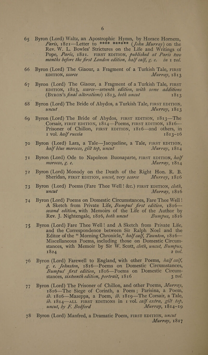 65 66 67 7° ve! 72 73 74 75 76 oi 78 6 Byron (Lord) Waltz, an Apostrophic Hymn, by Horace Hornem, Pars, 1821—Letter to, ****, *8***) (Jolniiprray) om the Rev. W. L. Bowles’ Strictures on the Life and Writings of Pope, Parts, 1821. FIRST EDITION, published at Paris two months before the first London edition, half calf, g. e. in 1 vol. Byron (Lord) The Giaour, a Fragment of a Turkish Tale, First EDITION, scarce Murray, 1813 Byron (Lord) The Giaour, a Fragment of a Turkish Tale, rrrst EDITION, 1813, scarce—seventh edition, with some additions (Byron’s final alterations) 1813, both uncut 1813 Byron (Lord) The Bride of Abydos, a Turkish Tale, FIRST EDITION, uncut Murray, 1813 Byron (Lord) The Bride of Abydos, First EDITION, 1813—The _Corsair, FIRST EDITION, 1814——Poems, FIRST EDITION, 1816— Prisoner of Chillon, FIRST EDITION, 1816—-and others, in 1 vol. half russta 1813-16 Byron (Lord) Lara, a Tale—Jacqueline, a Tale, FIRST EDITION, half blue morocco, gilt top, uncut Murray, 1814 Byron (Lord) Ode to Napoleon Buonaparte, FIRST EDITION, half MOFOCCO, &amp;. €. Murray, 1814 Byron (Lord) Monody on the Death of the Right Hon. R. B. Sheridan, FIRST EDITION, wncut, very scarce Murray, 1816 Byron (Lord) Poems (Fare Thee Well! &amp;c.) FirsT EDITION, cloth, uncut Murray, 1816 Byron (Lord) Poems on Domestic Circumstances, Fare Thee Well ! A Sketch from Private Life, Bumpus’ first edition, 1816— second edition, with Memoirs of the Life of the Author by Rev. J. Nightengale, 1816, doth uncut Bumpus, 1816 Byron (Lord) Fare Thee Well! and A Sketch from Private Life, and the Correspondence between Sir Ralph Noel and the Editor of the ‘‘ Morning Chronicle,” Zadf calf, Taunton, 1816— Miscellaneous Poems, including those on Domestic Circum- stances, with Memoir by Sir W. Scott, cloth, uncut, Bumpus, 1824 2 vol. Byron (Lord) Farewell to England, with other Poems, “a/f calf, g. ¢. Johnston, 1816--Poems on Domestic Circumstances, Bumpus first edition, 1816—Poems on Domestic Circum- stances, stxfeenth edition, portrait, 1816 3 wol. Byron (Lord) The Prisoner of Chillon, and other Poems, JZurray, 1816—The Siege of Corinth, a Poem; Parisina, a Poem, ib. 1816—Mazeppa, a Poem, 7d. 1819—The Corsair, a Tale, 7b. 1814—-ALL FIRST EDITIONS in 1 vol. caZf extra, gilt top, uncut, by F. Bedford Murray, 1814-19 Byron (Lord) Manfred, a Dramatic Poem, FIRST EDITION, w7ncut Murray, 1817