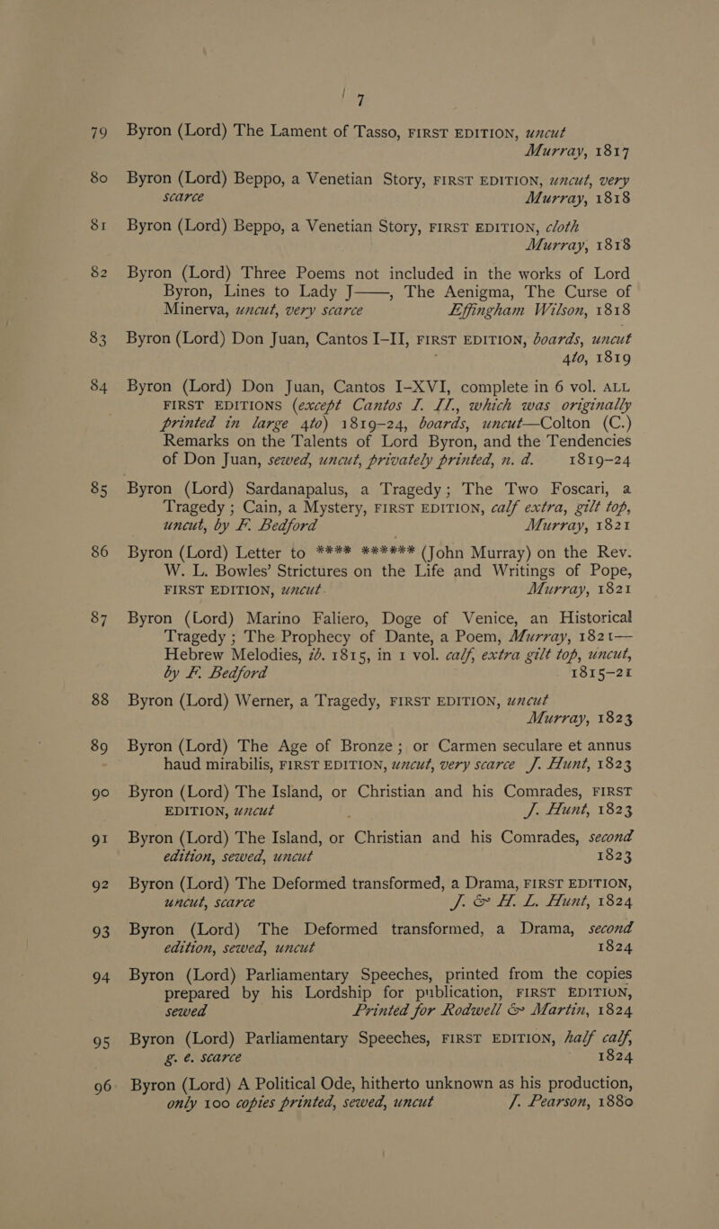 34 85 86 87 88 89 go 91 g2 93 94 95 Lv Byron (Lord) The Lament of Tasso, FIRST EDITION, uncut Murray, 1817 Byron (Lord) Beppo, a Venetian Story, FIRST EDITION, wcut, very Scarce Murray, 1818 Byron (Lord) Beppo, a Venetian Story, FIRST EDITION, cloth Murray, 1818 Byron (Lord) Three Poems not included in the works of Lord Byron, Lines to Lady J , The Aenigma, The Curse of Minerva, wzcut, very scarce Liffingham Wilson, 1818  Byron (Lord) Don Juan, Cantos I-II, rirst EDITION, doards, uncut 410, 1819 Byron (Lord) Don Juan, Cantos I-XVI, complete in 6 vol. ALL FIRST EDITIONS (except Cantos I. IL., which was originally printed in large 4t0) 1819-24, boards, uncut—Colton (C.) Remarks on the Talents of Lord Byron, and the Tendencies of Don Juan, sewed, uncut, privately printed, n. a. 1819-24 Tragedy ; Cain, a Mystery, FIRST EDITION, calf extra, gilt top, uncut, by I. Bedford Murray, 1821 Byron (Lord) Letter to **** ****#** (John Murray) on the Rev. W. L. Bowles’ Strictures on the Life and Writings of Pope, FIRST EDITION, wacut. Murray, 1821 Byron (Lord) Marino Faliero, Doge of Venice, an Historical Tragedy ; The Prophecy of Dante, a Poem, J/urray, 1821— Hebrew Melodies, 24. 1815, in 1 vol. calf, extra gilt top, uncut, by F. Bedford 1815-21 Byron (Lord) Werner, a Tragedy, FIRST EDITION, wacut Murray, 1823 Byron (Lord) The Age of Bronze; or Carmen seculare et annus haud mirabilis, FIRST EDITION, uacut, very scarce J. Hunt, 1823 Byron (Lord) The Island, or Christian and his Comrades, FIRST EDITION, wzcut J. Hunt, 1823 Byron (Lord) The Island, or Christian and his Comrades, second edition, sewed, uncut 1823 Byron (Lord) The Deformed transformed, a Drama, FIRST EDITION, uncut, scarce PO Le tani 1824 Byron (Lord) The Deformed transformed, a Drama, second edition, sewed, uncut 1824 Byron (Lord) Parliamentary Speeches, printed from the copies prepared by his Lordship for publication, FIRST EDITION, sewed Printed for Rodwell &amp; Martin, 1824 Byron (Lord) Parliamentary Speeches, FIRST EDITION, a/f calf, g&amp; &amp;. Starce 1824 Byron (Lord) A Political Ode, hitherto unknown as his production, only 100 copies printed, sewed, uncut /. Pearson, 1880