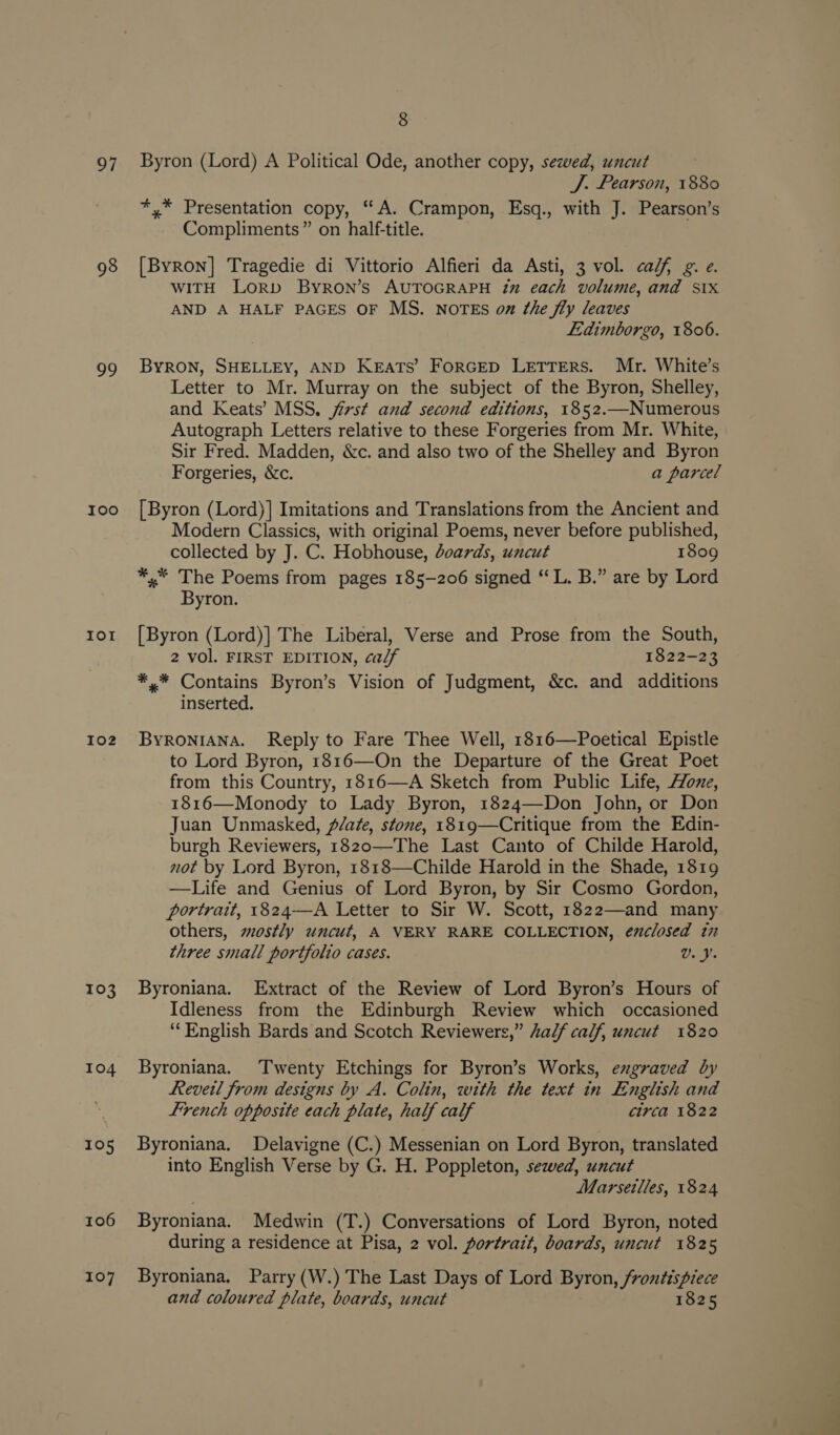 97 98 39 I00 IOI I02 103 104 105 106 107 8 Byron (Lord) A Political Ode, another copy, sezved, uncut J. Pearson, 1880 sii Presentation copy, “A. Crampon, Esq., with J. Pearson’s Compliments” on half-title. [Byron] Tragedie di Vittorio Alfieri da Asti, 3 vol. calf g. e. WITH LORD Byron’s AUTOGRAPH in each volume, and Six AND A HALF PAGES OF MS. NOTES on the fly leaves Ldimborgo, 1806. ByRON, SHELLEY, AND Keats’ FoRGED LETTERS. Mr. White’s Letter to Mr. Murray on the subject of the Byron, Shelley, and Keats’ MSS. jirst and second editions, 1852.—Numerous Autograph Letters relative to these Forgeries from Mr. White, Sir Fred. Madden, &amp;c. and also two of the Shelley and Byron Forgeries, &amp;c. a parcel [Byron (Lord)] Imitations and Translations from the Ancient and Modern Classics, with original Poems, never before published, collected by J. C. Hobhouse, doards, uncut 1809 *,* The Poems from pages 185-206 signed “ L. B.” are by Lord Byron. [Byron (Lord)] The Liberal, Verse and Prose from the South, 2 vol. FIRST EDITION, calf 1822-23 *,* Contains Byron’s Vision of Judgment, &amp;c. and additions inserted. ByRONIANA. Reply to Fare Thee Well, 1816—Poetical Epistle to Lord Byron, 1816—On the Departure of the Great Poet from this Country, 1816—A Sketch from Public Life, Hone, 1816—Monody to Lady Byron, 1824—Don John, or Don Juan Unmasked, Pate, stone, 1819—Critique from the Edin- burgh Reviewers, 1820—The Last Canto of Childe Harold, not by Lord Byron, 1818—Childe Harold in the Shade, 1819 —Life and Genius of Lord Byron, by Sir Cosmo Gordon, portrait, 1824—A Letter to Sir W. Scott, 1822—and many others, mostly uncut, A VERY RARE COLLECTION, enclosed in three small portfolio cases. U. J Byroniana. Extract of the Review of Lord Byron’s Hours of Idleness from the Edinburgh Review which occasioned ‘English Bards and Scotch Reviewers,” half calf, uncut 1820 Byroniana. Twenty Etchings for Byron’s Works, engraved by Reveil from designs by A, Colin, with the text in English and french opposite each plate, half calf circa 1822 Byroniana. Delavigne (C.) Messenian on Lord Byron, translated into English Verse by G. H. Poppleton, sewed, uncut Marseilles, 1824 Byroniana. Medwin (T.) Conversations of Lord Byron, noted during a residence at Pisa, 2 vol. portrait, boards, uncut 1825 Byroniana. Parry (W.) The Last Days of Lord Byron, frontispiece and coloured plate, boards, uncut 1825