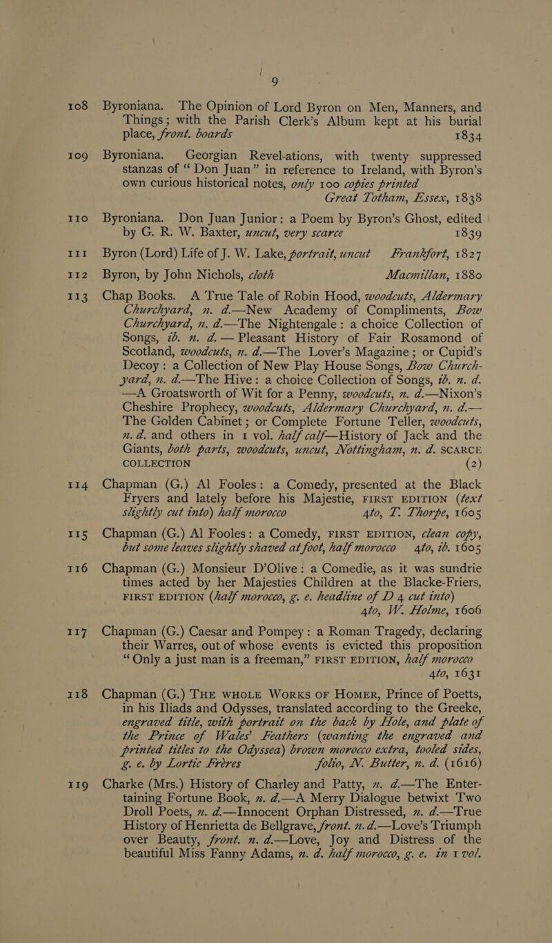 108 109 IIo III I1I2 k33 114 115 116 117 118 119 | Byroniana. The Opinion of Lord Byron on Men, Manners, and Things; with the Parish Clerk’s Album kept at his burial place, front. boards 1834 Byroniana. Georgian Revel-ations, with twenty suppressed stanzas of “ Don Juan” in reference to Ireland, with Byron’s own curious historical notes, oly 100 copies printed Great Totham, Essex, 1838 Byroniana. Don Juan Junior: a Poem by Byron’s Ghost, edited by G. R. W. Baxter, wacut, very scarce 1839 Byron (Lord) Life of J. W. Lake, portrait, uncut Frankfort, 1827 Byron, by John Nichols, cloth Macmillan, 1880 Chap Books. A True Tale of Robin Hood, woodcuts, Aldermary Churchyard, n. ad—New Academy of Compliments, Bow Churchyard, n. d.—The Nightengale: a choice Collection of Songs, 76. 2. d.— Pleasant History of Fair Rosamond of Scotland, woodcuts, n. d.—The Lover’s Magazine; or Cupid’s Decoy : a Collection of New Play House Songs, Bow Church- yard, n. d.—The Hive: a choice Collection of Songs, 10. 2. d. -——A Groatsworth of Wit for a Penny, zwoodcuts, n. d.—Nixon’s Cheshire Prophecy, zwoodcuts, Aldermary Churchyard, n. ad.— The Golden Cabinet ; or Complete Fortune Teller, zeoodcuts, n.d. and others in tr vol. half calf—History of Jack and the Giants, doth parts, woodcuts, uncut, Nottingham, n. ad. SCARCE COLLECTION (2) Chapman (G.) Al Fooles: a Comedy, presented at the Black Fryers and lately before his Majestie, FIRST EDITION (éext slightly cut into) half morocco 4to, T. Thorpe, 1605 Chapman (G.) Al Fooles: a Comedy, FIRST EDITION, clean copy, but some leaves slightly shaved at foot, half morocco 410, 1b. 1605 Chapman (G.) Monsieur D’Olive: a Comedie, as it was sundrie times acted by her Majesties Children at the Blacke-Friers, FIRST EDITION (half morocco, g. e. headline of D 4 cut into) 4to, W. Holme, 1606 Chapman (G.) Caesar and Pompey: a Roman Tragedy, declaring their Warres, out of whose events is evicted this proposition “Only a just man is a freeman,” FIRST EDITION, half morocco 4to, 1631 Chapman (G.) THE WHOLE Works or HomER, Prince of Poetts, in his Iliads and Odysses, translated according to the Greeke, engraved title, with portrait on the back by Hole, and plate of the Prince of Wales Feathers (wanting the engraved and printed titles to the Odyssea) brown morocco extra, tooled sides, g. e. by Lortic Freres folio, N. Butter, n. da, (1616) Charke (Mrs.) History of Charley and Patty, ~. ¢@—The Enter- taining Fortune Book, ~. d.—A Merry Dialogue betwixt Two Droll Poets, z. d.—Innocent Orphan Distressed, . d.—True History of Henrietta de Bellgrave, front. x.d.—Love’s Triumph over Beauty, front. n. d.—Love, Joy and Distress of the beautiful Miss Fanny Adams, . d@. half morocco, g. e. in 1 vol.