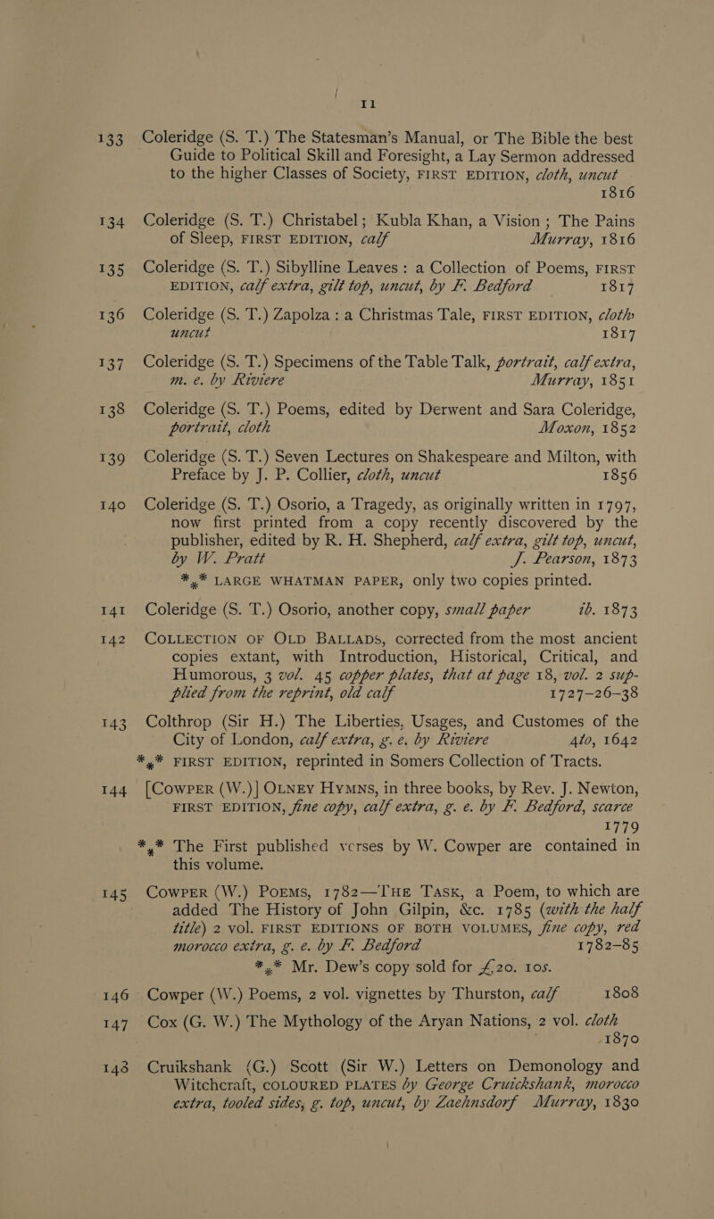 133 134 135 136 aot 138 139 140 141 142 143 144 145 147 Il Coleridge (S. T.) The Statesman’s Manual, or The Bible the best Guide to Political Skill and Foresight, a Lay Sermon addressed to the higher Classes of Society, FIRST EDITION, cloth, uncut 1816 Coleridge (S. T.) Christabel; Kubla Khan, a Vision ; The Pains of Sleep, FIRST EDITION, calf Murray, 1816 Coleridge (S. T.) Sibylline Leaves : a Collection of Poems, FIRST EDITION, calf extra, gilt top, uncut, by F. Bedford 1817 Coleridge (S. T.) Zapolza : a Christmas Tale, FIRST EDITION, clot» uncut 1817 Coleridge (S. T.) Specimens of the Table Talk, portrait, calf extra, m. €. by Riviere Murray, 1851 Coleridge (S. T.) Poems, edited by Derwent and Sara Coleridge, portrait, cloth Moxon, 1852 Coleridge (S. T.) Seven Lectures on Shakespeare and Milton, with Preface by J. P. Collier, cloth, uncut 1856 Coleridge (S. T.) Osorio, a Tragedy, as originally written in 1797, now first printed from a copy recently discovered by the publisher, edited by R. H. Shepherd, ca// extra, gilt top, uncut, by W. Pratt J. Pearson, 1873 *.* LARGE WHATMAN PAPER, only two copies printed. Coleridge (S. T.) Osorio, another copy, swal/ paper ib. 1873 COLLECTION OF OLD BALLADs, corrected from the most ancient copies extant, with Introduction, Historical, Critical, and Humorous, 3 vol. 45 copper plates, that at page 18, vol. 2 sup- plied from the reprint, old calf 1727-26-38 Colthrop (Sir H.) The Liberties, Usages, and Customes of the City of London, calf extra, g.e. by Riviere 4to, 1642 [CowPEr (W.)| OLNEY Hymns, in three books, by Rev. J. Newton, FIRST EDITION, fine copy, calf extra, g. e. by F. Bedford, scarce 1779 this volume. CowPeEr (W.) Porms, 1782—THE Task, a Poem, to which are added The History of John Gilpin, &amp;c. 1785 (with the half title) 2 vol. FIRST EDITIONS OF BOTH VOLUMES, jime copy, red morocco extra, g. e. by F. Bedford 1782-85 *.* Mr. Dew’s copy sold for £20. tos. Cowper (W.) Poems, 2 vol. vignettes by Thurston, ca/f 1808 Cox (G. W.) The Mythology of the Aryan Nations, 2 vol. cloth -1870 Cruikshank (G.) Scott (Sir W.) Letters on Demonology and Witchcraft, COLOURED PLATES Jy George Cruickshank, morocco extra, tooled sides, g. top, uncut, by Zaehnsdorf Murray, 1830