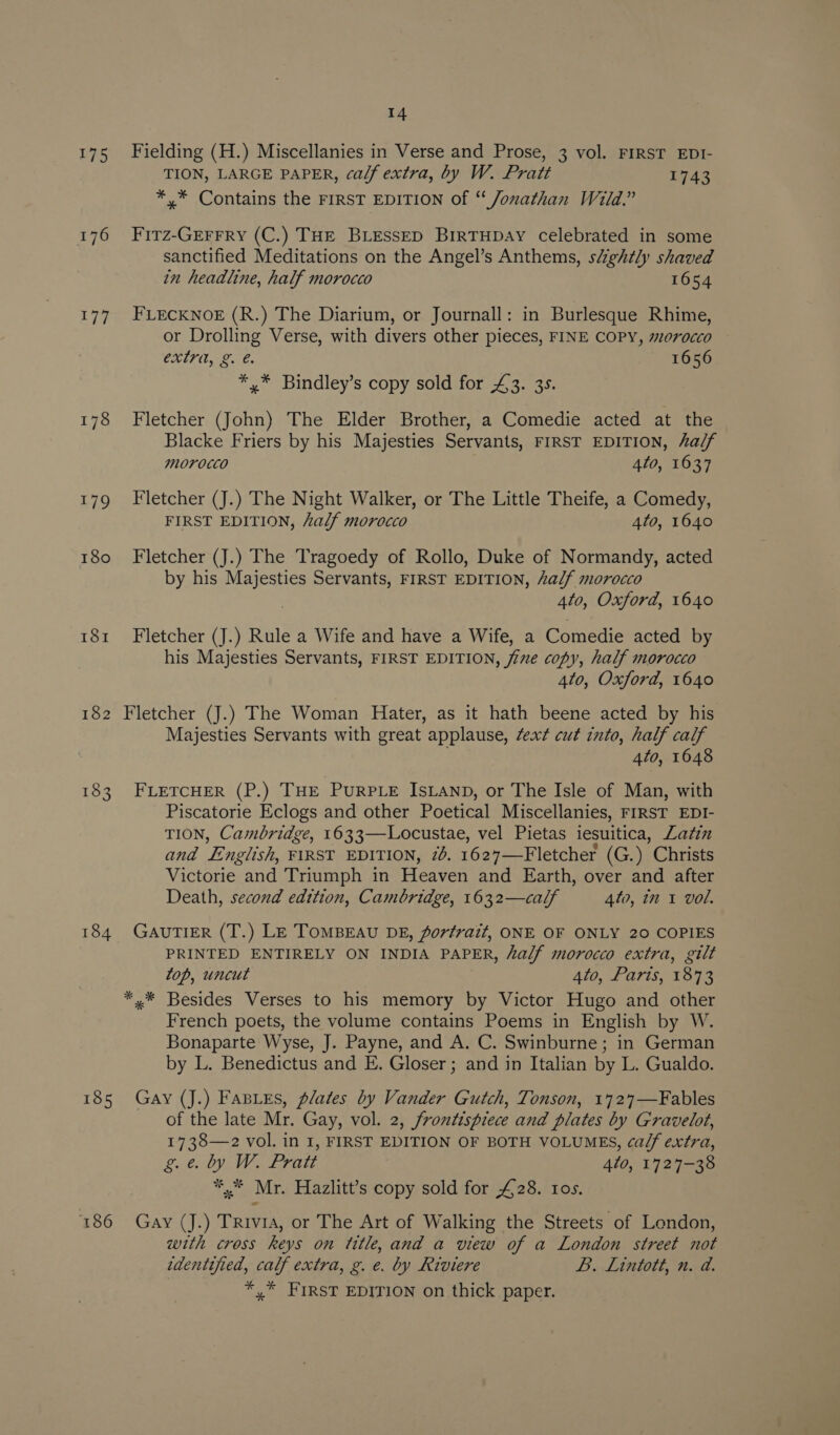 175 Fielding (H.) Miscellanies in Verse and Prose, 3 vol. FIRST EDI- TION, LARGE PAPER, calf extra, by W. Pratt TAS *,* Contains the FIRST EDITION of “ Jonathan Wild.” 176 Firz-Grerrry (C.) THE BLEsseD BirTHDAY celebrated in some sanctified Meditations on the Angel’s Anthems, s&amp;ghtly shaved in headline, half morocco 1654 177 FLECKNOE (R.) The Diarium, or Journall: in Burlesque Rhime, or Drolling Verse, with divers other pieces, FINE COPY, 0rocco EXE ee ne. 1656 *,* Bindley’s copy sold for £3. 35. 178 Fletcher (John) The Elder Brother, a Comedie acted at the Blacke Friers by his Majesties Servants, FIRST EDITION, alf Morocco 4to, 1637 179 Fletcher (J.) The Night Walker, or The Little Theife, a Comedy, FIRST EDITION, half morocco 4to, 1640 180 Fletcher (J.) The Tragoedy of Rollo, Duke of Normandy, acted by his Majesties Servants, FIRST EDITION, alf morocco 4to, Oxford, 1640 181 Fletcher (J.) Rule a Wife and have a Wife, a Comedie acted by his Majesties Servants, FIRST EDITION, fine copy, half morocco 4to, Oxford, 1640 Fletcher (J.) The Woman Hater, as it hath beene acted by his Majesties Servants with great applause, Zext cut into, half calf : Ato, 1648 18 N 183 FLETCHER (P.) THE PURPLE ISLAND, or The Isle of Man, with Piscatorie Eclogs and other Poetical Miscellanies, FIRST EDI- TION, Cambridge, 1633—-Locustae, vel Pietas iesuitica, Zafin and English, FIRST EDITION, 7. 1627—Fletcher (G.) Christs Victorie and Triumph in Heaven and Earth, over and after Death, second edition, Cambridge, 1632—calf 4to, in 1 vol. 184 GavuTIER (T.) Le TomMBEAU DE, portrait, ONE OF ONLY 20 COPIES PRINTED ENTIRELY ON INDIA PAPER, half morocco extra, gilt top, uncut 4to, Paris, 1873 *.* Besides Verses to his memory by Victor Hugo and other French poets, the volume contains Poems in English by W. Bonaparte Wyse, J. Payne, and A. C. Swinburne; in German by L. Benedictus and E. Gloser ; and in Italian by L. Gualdo. 185 Gay (J.) Fasues, plates by Vander Gutch, Tonson, 1727—Fables of the late Mr. Gay, vol. 2, frontispiece and plates by Gravelot, 1738—2z vol. in I, FIRST EDITION OF BOTH VOLUMES, ca/f extra, ge. by W. Pratt 420, 1727-38 *.* Mr. Hazlitt’s copy sold for £28. ros. 186 Gay (J.) Trivia, or The Art of Walking the Streets of London, with cross keys on title, and a view of a London street not identified, calf extra, g. e. by Riviere L. Lintott, n. d. *,* FIRST EDITION on thick paper.