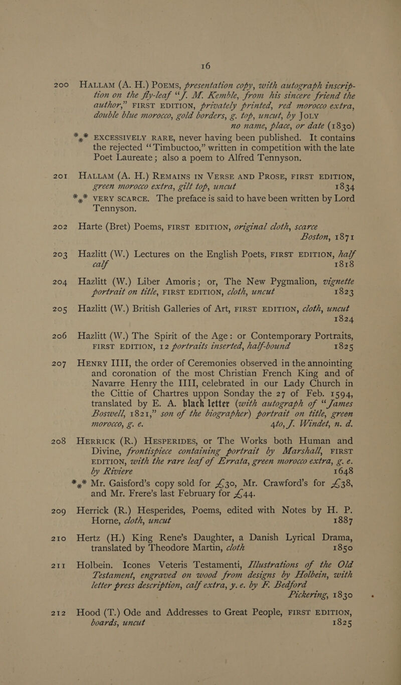 200 201 202 203 204 205 206 207 208 209 210 21i1 212 16 Haan (A. H.) Poems, presentation copy, with autograph inscrip- tion on the fly-leaf “J. M. Kemble, from his sincere friend the author,” FIRST EDITION, privately printed, red morocco extra, double blue morocco, gold borders, g. top, uncut, by JOLY no name, place, or date (1830) *,* EXCESSIVELY RARE, never having been published. It contains the rejected ‘‘Timbuctoo,” written in competition with the late Poet Laureate; also a poem to Alfred Tennyson. HauiamM (A. H.) REMAINS IN VERSE AND PROSE, FIRST EDITION, green morocco extra, gilt top, uncut 1834 Tennyson. Harte (Bret) Poems, FIRST EDITION, original cloth, scarce Boston, 187% Hazlitt (W.) Lectures on the English Poets, FIRST EDITION, adjf calf 1818 Hazlitt (W.) Liber Amoris; or, The New Pygmalion, vignette portrait on title, FIRST EDITION, cloth, uncut 1823 Hazlitt (W.) British Galleries of Art, FIRST EDITION, cloth, uncut 1824 Hazlitt (W.) The Spirit of the Age: or Contemporary Portraits, FIRST EDITION, 12 portraits inserted, half-bound 1825 Henry IIII, the order of Ceremonies observed in the annointing and coronation of the most Christian French King and of Navarre Henry the IIII, celebrated in our Lady Church in the Cittie of Chartres uppon Sonday the 27 of Feb. 1594, translated by E. A. black letter (wth autograph of “ James Boswell, 1821,” son of the biographer) portrait on title, green MOFOCCO, &amp;. 4to, J. Windet, n. d. Herrick (R.) HeEspEeRiDEs, or The Works both Human and Divine, frontispiece containing portrait by Marshall, FIRST EDITION, wth the rare leaf of Errata, green morocco extra, g. é. by Riviere 1648 and Mr. Frere’s last February for £44. Herrick (R.) Hesperides, Poems, edited with Notes by H. P. Horne, cloth, uncut 1887 Hertz (H.) King Rene’s Daughter, a Danish Lyrical Drama, translated by Theodore Martin, cloth 1850 Holbein. Icones Veteris Testamenti, J//ustrations of the Old Testament, engraved on wood from designs by Holbein, with letter press description, calf extra, y.e. by F. Bedford : Pickering, 1830 Hood (T.) Ode and Addresses to Great People, FIRST EDITION, boards, uncut . 1825