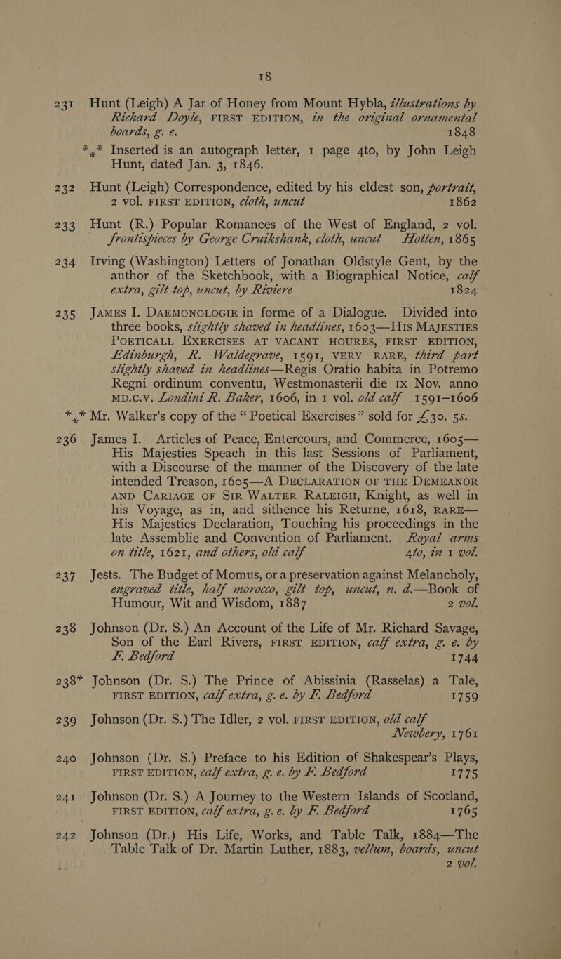 231 Hunt (Leigh) A Jar of Honey from Mount Hybla, ¢//ustrations by Richard Doyle, FIRST EDITION, zz the original ornamental boards, g. é. 1848 *.* Inserted is an autograph letter, 1 page 4to, by John Leigh Hunt, dated Jan. 3, 1846. 232 Hunt (Leigh) Correspondence, edited by his eldest son, portrait, 2 vol. FIRST EDITION, cloth, uncut 1862 233 Hunt (R.) Popular Romances of the West of England, 2 vol. Jrontispieces by George Cruikshank, cloth, uncut Hlotten, 1865 234 Irving (Washington) Letters of Jonathan Oldstyle Gent, by the author of the Sketchbook, with a Biographical Notice, calf extra, gilt top, uncut, by Riviere 1824 235 James I, DAEMONOLOGIE in forme of a Dialogue. Divided into three books, slightly shaved in headlines, 1603—H1s MAJESTIES POETICALL EXERCISES AT VACANT HOURES, FIRST EDITION, Lidinburgh, R. Waldegrave, 1591, VERY RARE, third part slightly shaved in headlines—Regis Oratio habita in Potremo Regni ordinum conventu, Westmonasterii die 1x Nov. anno mD.Cc.V. Londini R. Baker, 1606, in 1 vol. old calf 1591-1606 *,* Mr. Walker’s copy of the “‘ Poetical Exercises” sold for £30. 5s. 236 James I. Articles of Peace, Entercours, and Commerce, 1605— His Majesties Speach in this last Sessions of Parliament, with a Discourse of the manner of the Discovery of the late intended Treason, 1605—A DECLARATION OF THE DEMEANOR AND CARIAGE OF SIR WALTER RALEIGH, Knight, as well in his Voyage, as in, and sithence his Returne, 1618, RARE— His Majesties Declaration, Touching his proceedings in the late Assemblie and Convention of Parliament. Royal arms on title, 1621, and others, old calf 4to, in 1 vol. 237. Jests. The Budget of Momus, ora preservation against Melancholy, engraved title, half morocco, gilt top, uncut, n. d.—Book of Humour, Wit and Wisdom, 1887 2 vol, 238 Johnson (Dr. S.) An Account of the Life of Mr. Richard Savage, Son of the Earl Rivers, FIRST EDITION, ca/f extra, g. e. by FE, Bedford 1744 238* Johnson (Dr. S.) The Prince of Abissinia (Rasselas) a Tale, FIRST EDITION, ca/f extra, g.e. by F. Bedford 1759 239 Johnson (Dr. S.) The Idler, 2 vol. FIRST EDITION, o/d calf LVewbery, 1761 240 Johnson (Dr. S.) Preface to his Edition of Shakespear’s Plays, FIRST EDITION, calf extra, g. e. by F. Bedford 1775 241 Johnson (Dr. S.) A Journey to the Western Islands of Scotland, FIRST EDITION, ca/f extra, g.e. by F. Bedford 1765 242 Johnson (Dr.) His Life, Works, and Table Talk, 1884—The Table Talk of Dr. Martin Luther, 1883, ved/um, boards, uncut 2 vol,