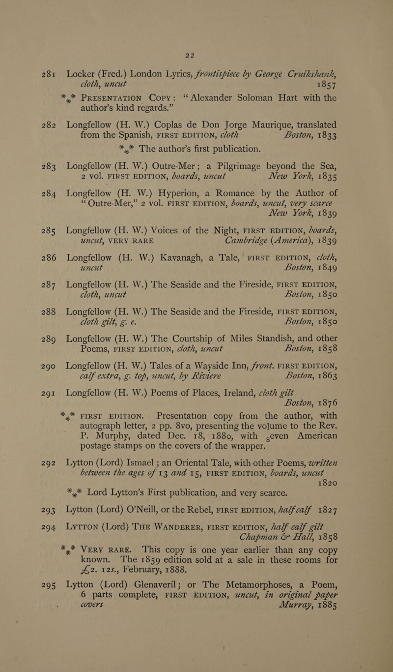 281 282 283 284 285 286 287 288 289 290 291 292 293 294 295 22 Locker (Fred.) London Lyrics, frontispiece by George Cruikshank, cloth, uncut 1857 ** PRESENTATION Copy: “Alexander Soloman Hart with the author’s kind regards.” Longfellow (H. W.) Coplas de Don Jorge Maurique, translated from the Spanish, FIRST EDITION, cloth Boston, 1833 *.* The author’s first publication. Longfellow (H. W.) Outre-Mer; a Pilgrimage beyond the Sea, 2 vol. FIRST EDITION, doards, uncut New York, 1835 Longfellow (H. W.) Hyperion, a Romance by the Author of ‘“‘Outre-Mer,” 2 vol. FIRST EDITION, boards, uncut, very scarce New York, 1839 Longfellow (H. W.) Voices of the Night, FIRST EDITION, Joards, uncut, VERY RARE Cambridge (America), 1839 Longfellow (H. W.) Kavanagh, a Tale, FIRST EDITION, cloth, uncut Boston, 1849 Longfellow (H. W.) ‘The Seaside and the Fireside, FIRST EDITION, cloth, uncut Boston, 1850 Longfellow (H. W.) The Seaside and the Fireside, FIRST EDITION, cloth gilt, g. e. Boston, 1850 Longfellow (H. W.) The Courtship of Miles Standish, and other Poems, FIRST EDITION, cloth, uncut Boston, 1858 Longfellow (H. W.) Tales of a Wayside Inn, /von?. FIRST EDITION, calf extra, g. top, uncut, by Riviere Boston, 1863 Longfellow (H. W.) Poems of Places, Ireland, cloth gilt Boston, 1876 «* FIRST EDITION. Presentation copy from the author, with autograph letter, 2 pp. 8vo, presenting the volume to the Rev. P. Murphy, dated Dec. 18, 1880, with .even American postage stamps on the covers of the wrapper. Lytton (Lord) Ismael ; an Oriental Tale, with other Poems, zw7z¢ten between the ages of 13 and 15, FIRST EDITION, Joards, uncut 1820 *,* Lord Lytton’s First publication, and very scarce. Lytton (Lord) O’Neill, or the Rebel, rirst EDITION, Zalfcalf 1827 Lytton (Lord) THE WANDERER, FIRST EDITION, a/f calf gilt Chapman &amp; fall, 1858 *.* VERY RARE. ‘This copy is one year earlier than any copy known. ‘The 1859 edition sold at a sale in these rooms for 42. 125., February, 1888. Lytton (Lord) Glenaveril; or The Metamorphoses, a Poem, 6 parts complete, FIRST EDITION, wucut, in original paper covers Murray, 1885