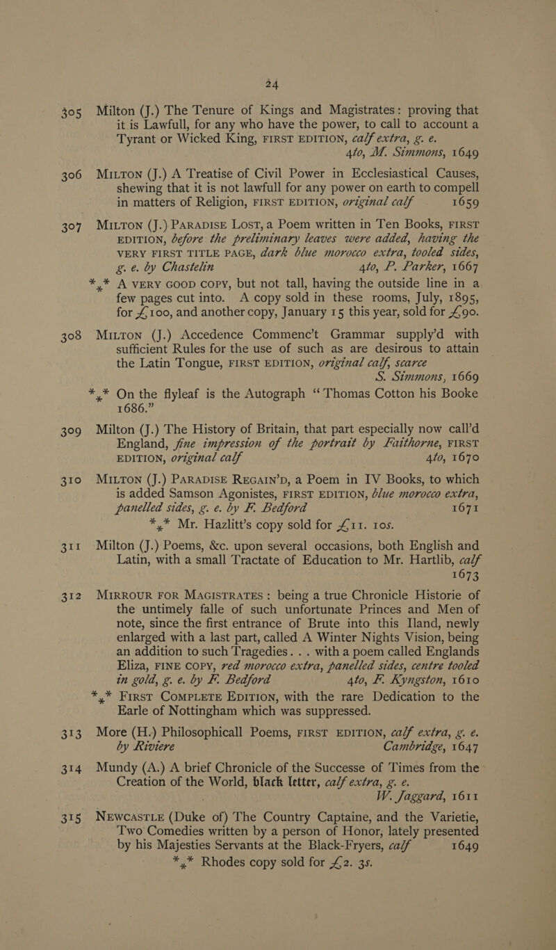 305 306 397 308 399 310 312 313 314 24 Milton (J.) The Tenure of Kings and Magistrates: proving that it is Lawfull, for any who have the power, to call to account a Tyrant or Wicked King, rirsT EDITION, calf extra, g. e. 4to, MZ. Simmons, 1649 MILTON (J.) A Treatise of Civil Power in Ecclesiastical Causes, shewing that it is not lawfull for any power on earth to compell in matters of Religion, FIRST EDITION, original calf 1659 MILTON (J.). PARADISE Lost, a Poem written in Ten Books, FIRST EDITION, before the preliminary leaves were added, having the VERY FIRST TITLE PAGE, dark blue morocco extra, tooled sides, g. e. by Chastelin 4to, P. Parker, 1667 ** A VERY GOOD Copy, but not tall, having the outside line in a few pages cut into. A copy sold in these rooms, July, 1895, for £100, and another copy, January 15 this year, sold for £90. Mitton (J.) Accedence Commenc’t Grammar supply’d with sufficient Rules for the use of such as are desirous to attain the Latin Tongue, FIRST EDITION, oviginal calf, scarce S. Simmons, 1669 1686.” Milton (J.) The History of Britain, that part especially now call’d England, jize impression of the portrait by Faithorne, FIRST EDITION, original calf 4to, 1670 MILTON (J.) PARADISE REGAIN’D, a Poem in IV Books, to which is added Samson Agonistes, FIRST EDITION, Jue morocco extra, panelled sides, g. e. by F. Bedford 1671 *,* Mr. Hazlitt’s copy sold for £11. ros. Milton (J.) Poems, &amp;c. upon several occasions, both English and Latin, with a small Tractate of Education to Mr. Hartlib, calf 1673 MIRROUR FOR MAGISTRATES : being a true Chronicle Historie of the untimely falle of such unfortunate Princes and Men of note, since the first entrance of Brute into this Iland, newly enlarged with a last part, called A Winter Nights Vision, being an addition to such Tragedies. . . with a poem called Englands Eliza, FINE COPY, ved morocco extra, panelled sides, centre tooled in gold, g. e. by F. Bedford 4to, F. Kyngston, 1610 *,* First COMPLETE EDITION, with the rare Dedication to the Earle of Nottingham which was suppressed. More (H.) Philosophicall Poems, First EDITION, calf extra, g. é. by Riviere Cambridge, 1647 Mundy (A.) A brief Chronicle of the Successe of Times from the Creation of the World, black letter, calf extra, g. e. W. Jaggard, 1611 NewcastLe (Duke of) The Country Captaine, and the Varietie, Two Comedies written by a person of Honor, lately presented by his Majesties Servants at the Black-Fryers, ca/f 1649 *,* Rhodes copy sold for £2. 3s.