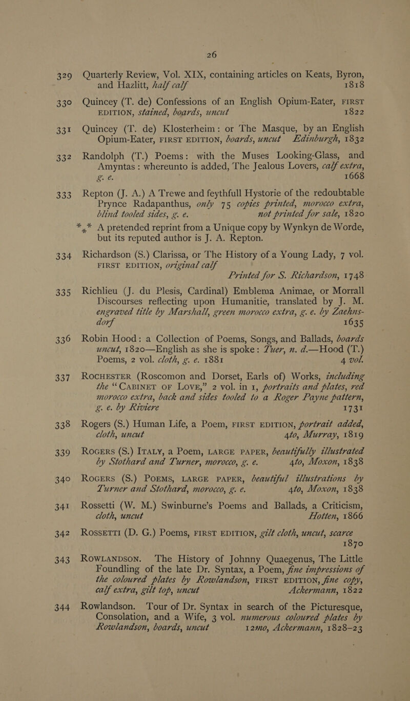 329 33° 331 307 33.5 334 335 336 337 338 339 340 341 342 343 344 26 Quarterly Review, Vol. XIX, containing articles on Keats, Byron, and Hazlitt, half calf 1818 Quincey (T. de) Confessions of an English Opium-Eater, First EDITION, stained, boards, uncut 1822 Quincey (T. de) Klosterheim: or The Masque, by an English Opium-Eater, FIRST EDITION, doards, uncut Edinburgh, 1832 Randolph (T.) Poems: with the Muses Looking-Glass, and Amyntas : whereunto is added, The Jealous Lovers, ca/f extra, DY ie . 1668 Repton (J. A.) A Trewe and feythfull Hystorie of the redoubtable Prynce Radapanthus, only 75 copies printed, morocco extra, blind tooled sides, g. e. not printed for sale, 1820 but its reputed author is J. A. Repton. Richardson (S.) Clarissa, or The History of a Young Lady, 7 vol. FIRST EDITION, oviginal calf Printed for S. Richardson, 1748 Richlieu (J. du Plesis, Cardinal) Emblema Animae, or Morrall Discourses reflecting upon Humanitie, translated by J. M. engraved title by Marshall, green morocco extra, g.e. by Zaehns- dorf 1635 Robin Hood: a Collection of Poems, Songs, and Ballads, doards uncut, 1820—English as she is spoke: Zwuer, x. d.—Hood (T.) Poems, 2 vol. cloth, g. e. 1881 4 vol. ROCHESTER (Roscomon and Dorset, Earls of) Works, zucluding the “CABINET OF LovE,” 2 vol. in 1, fortraits and plates, red morocco extra, back and stdes tooled to a Roger Payne pattern, g. e. by Riviere 1731 Rogers (S.) Human Life, a Poem, FIRST EDITION, portrait added, cloth, uncut 4to, Murray, 1819 RoceErs (S.) ITALy, a Poem, LARGE PAPER, beautifully tllustrated by Stothard and Turner, morocco, g. é. 4to, Moxon, 1838 Rocers (S.) POEMS, LARGE PAPER, beautiful illustrations by Turner and Stothard, morocco, g. e. 4to, Moxon, 1838 Rossetti (W. M.) Swinburne’s Poems and Ballads, a Criticism, cloth, uncut Flotten, 1866 RossEtTI (D. G.) Poems, FIRST EDITION, gilt cloth, uncut, scarce 1870 RowLanpson. The History of Johnny Quaegenus, The Little Foundling of the late Dr. Syntax, a Poem, jize zmpressions of the coloured plates by Rowlandson, FIRST EDITION, jine copy, calf extra, gilt top, uncut Ackermann, 1822 Rowlandson. ‘Tour of Dr. Syntax in search of the Picturesque, Consolation, and a Wife, 3 vol. xumerous coloured plates by Lowlandson, boards, uncut 12m0, Ackermann, 1828-23