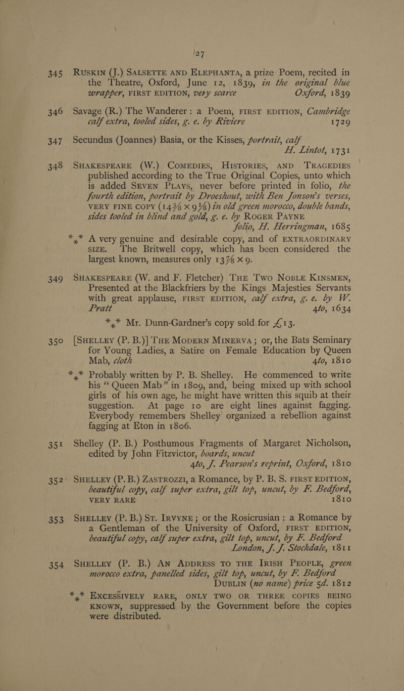 1297 345 RUSKIN (J.) SALSETTE AND ELEPHANTA, a prize Poem, recited in the Theatre, Oxford, June 12, 1839, zu the original blue wrapper, FIRST EDITION, very scarce Oxford, 1839 346 Savage (R.) The Wanderer: a Poem, FIRST EDITION, Cambridge calf extra, tooled sides, g. e. by Riviere 1729 347 Secundus (Joannes) Basia, or the Kisses, portrait, calf . 1, Lintot, 1731 348 SHAKESPEARE (W.) COMEDIES, HISTORIES, AND ‘TRAGEDIES published according to the ‘True Original Copies, unto which is added SEVEN PLays, never before printed in folio, che fourth edition, portrait by Droeshout, with Ben Jonson’s verses, VERY FINE Copy (1438 x 9%) 2x old green morocco, double bands, sides tooled in blind and gold, g. e. by ROGER PAYNE Jolio, H. Herringman, 1685 *,* A very genuine and desirable copy, and of EXTRAORDINARY sizE. The Britwell copy, which has been considered the largest known, measures only 137% X 9. 349 SHAKESPEARE (W. and F. Fletcher) THe Two Nose KINsMEn, Presented at the Blackfriers by the Kings Majesties Servants with great applause, FIRST EDITION, cal/f extra, g.e. by W. Pratt 4to, 1634 * * Mr. Dunn-Gardner’s copy sold for £13. 350 [SHELLEY (P. B.)] THE MopERN MINERVA; or, the Bats Seminary for Young Ladies, a Satire on Female Education by Queen Mab, cloth 4to, 1810 *,* Probably written by P. B. Shelley. He commenced to write his ‘Queen Mab” in 1809, and, being mixed up with school girls of his own age, he might have written this squib at their suggestion. At page 1o are eight lines against fagging. Everybody remembers Shelley organized a rebellion against fagging at Eton in 1806. = Shelley (P. B.) Posthumous Fragments of Margaret Nicholson, edited by John Fitzvictor, boards, uncut 4to, J. Pearson’s reprint, Oxford, 1810 35 352 SHELLEY (P.B.) ZAsTROZz1, a Romance, by P. B.S. FIRST EDITION, beautiful copy, calf super extra, gilt top, uncut, by F. Bedford, VERY RARE 1810 353 SHELLEY (P. B.) St. [rvyNE; or the Rosicrusian ; a Romance by a Gentleman of the University of Oxford, FIRST EDITION, beautiful copy, calf super extra, gilt top, uncut, by F. Bedford London, J. J. Stockdale, 1811 354 SHELLEY (P. B.) AN ADDRESS TO THE IRISH PEOPLE, green morocco extra, panelled sides, gilt top, uncut, by F. Bedford DUBLIN (mo name) price 5d. 1812 ** EXCESSIVELY RARE, ONLY TWO OR THREE COPIES BEING KNOWN, suppressed by the Government before the copies were distributed.