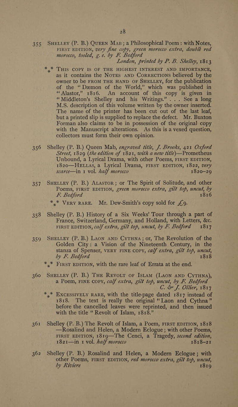 355 356 357 358 360 361 28 SHELLEY (P. B.) QUEEN Maps; a Philosophical Poem : with Notes, FIRST EDITION, very fine copy, green morocco extra, double red morocco, tooled, g.e. by F. Bedford London, printed by P. B. Shelley, 1813 y* THIS COPY IS OF THE HIGHEST INTEREST AND IMPORTANCE, as it contains the NOTES AND CoRRECTIONS believed by the owner to be FROM THE HAND OF SHELLEY, for the publication of the ‘‘Dezmon of the World,” which was published in ‘‘ Alastor,” 1816. An account of this copy is given in “Middleton’s Shelley and his Writings.” . .. See a long M.S. description of this volume written by the owner inserted. The name of the printer has been cut out of the last leaf, but a printed slip is supplied to replace the defect. Mr. Buxton Forman also claims to be in possession of the origina] copy with the Manuscript alterations. As this is a vexed question, collectors must form their own opinion. Shelley (P. B.) Queen Mab, engraved title, J. Brooks, 421 Oxford Street, 1829 (the edition of 1821, with a new title)—Prometheus Unbound, a Lyrical Drama, with other Poems, FIRST EDITION, 1820—HELLAS, a Lyrical Drama, FIRST EDITION, 1822, very scarce—in 1 vol. half morocco 1820-29 SHELLEY (P. B.) ALastTor; or The Spirit of Solitude, and other Poems, FIRST EDITION, green morocco extra, gilt top, uncut, by ft. Bedford 1816 * * VERY RARE. Mr. Dew-Smith’s copy sold for £9. Shelley (P. B.) History of a Six Weeks’ Tour through a part of France, Switzerland, Germany, and Holland, with Letters, &amp;c. FIRST EDITION, calf extra, gilt top, uncut, by F. Bedford 1817 SHELLEY (P. B.) LAon anp CytTuna; or, The Revolution of the Golden City: a Vision of the Nineteenth Century, in the stanza of Spenser, VERY FINE COPY, calf extra, gilt top, uncut, by fF. Bedford 1818 SHELLEY (P. B.) THE RrEvoit or IsLam (Laon AND CyTHNA), a Poem, FINE copy, calf extra, gilt top, uncut, by F. Bedford C. &amp; J. Olter, 1817 1818. The text is really the original “Laon and Cythna” before the cancelled leaves were reprinted, and then issued with the title “ Revolt of Islam, 1818.” Shelley (P. B.) The Revolt of Islam, a Poem, FIRST EDITION, 1818 —Rosalind and Helen, a Modern Eclogue ; with other Poems, FIRST EDITION, 1819—The Cenci, a Tragedy, second edition, 1821—in 1 vol. half morocco 1818-21 Shelley (P. B.) Rosalind and Helen, a Modern Eclogue; with other Poems, FIRST EDITION, ved morocco extra, gilt top, uncut, by Riviere 1819