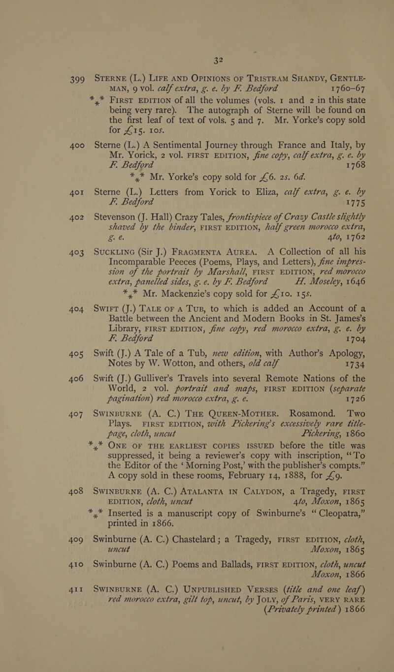 209 400 401 402 403 404 405 406 407 408 32 STERNE (L.) LirE AND OPINIONS OF TRISTRAM SHANDY, GENTLE- MAN, 9 Vol. calf extra, g. e. by F. Bedford 1760-67 *,* FIRST EDITION of all the volumes (vols. 1 and 2 in this state being very rare). ‘The autograph of Sterne will be found on the first leaf of text of vols. 5 and 7. Mr. Yorke’s copy sold for £15. Ios. Sterne (L.) A Sentimental Journey through France and Italy, by Mr. Yorick, 2 vol. FIRST EDITION, jine copy, calf extra, g. e. a F.. Bedford 1768 *,* Mr. Yorke’s copy sold for £6. 2s. 6d. Sterne (L.) Letters from Yorick to Eliza, ca/f extra, g. e. by F.. Bedford 1775 Stevenson (J. Hall) Crazy Tales, frontispiece of Crazy Castle slightly shaved by the binder, FIRST EDITION, half green morocco extra, ore. 4to, 1762 SUCKLING (Sir J.) FRAGMENTA AuREA. A Collection of all his Incomparable Peeces (Poems, Plays, and Letters), jime impres- ston of the portrait by Marshall, FIRST EDITION, ved morocco extra, panelled sides, g.e. by F. Bedford teh Moseley, 1646 *.* Mr. Mackenzie’s copy sold for £10. 155. Swirt (J.) TALE or A Tus, to which is added an Account of a Battle between the Ancient and Modern Books in St. James’s Library, FIRST EDITION, jime copy, red morocco extra, g. @ by Lf, Bedford 1704 Swift (J.) A Tale of a Tub, ez edition, with Author’s Apology, Notes by W. Wotton, and others, o/d calf L734 Swift (J.) Gulliver’s Travels into several Remote Nations of the World, 2 vol. portrait and maps, FIRST EDITION (separate pagination) red morocco extra, g. é. 1726 SWINBURNE (A. C.) THE QUEEN-MOTHER. Rosamond. ‘Two Plays. FIRST EDITION, with Pickering’s excessively rare title- page, cloth, uncut Pickering, 1860 *,* ONE OF THE EARLIEST COPIES ISSUED before the title was suppressed, it being a reviewer’s copy with inscription, ‘‘To the Editor of the ‘ Morning Post,’ with the publisher’s compts.” A copy sold in these rooms, February 14, 1888, for £o9. SWINBURNE (A. C.) ATALANTA IN CALYDON, a Tragedy, FIRST EDITION, cloth, uncut 4to, Moxon, 1865 *,* Inserted is a manuscript copy of Swinburne’s “ Cleopatra,” printed in 1866. Swinburne (A. C.) Chastelard ; a Tragedy, FIRST EDITION, cloth, uncut Moxon, 1865 Swinburne (A. C.) Poems and Ballads, FIRST EDITION, cloth, uncut Moxon, 1866 SWINBURNE (A. C.) UNPUBLISHED VERSES (Zitle and one leaf) red morocco extra, gilt top, uncut, by JOLY, of Paris, VERY RARE (Privately printed ) 1866