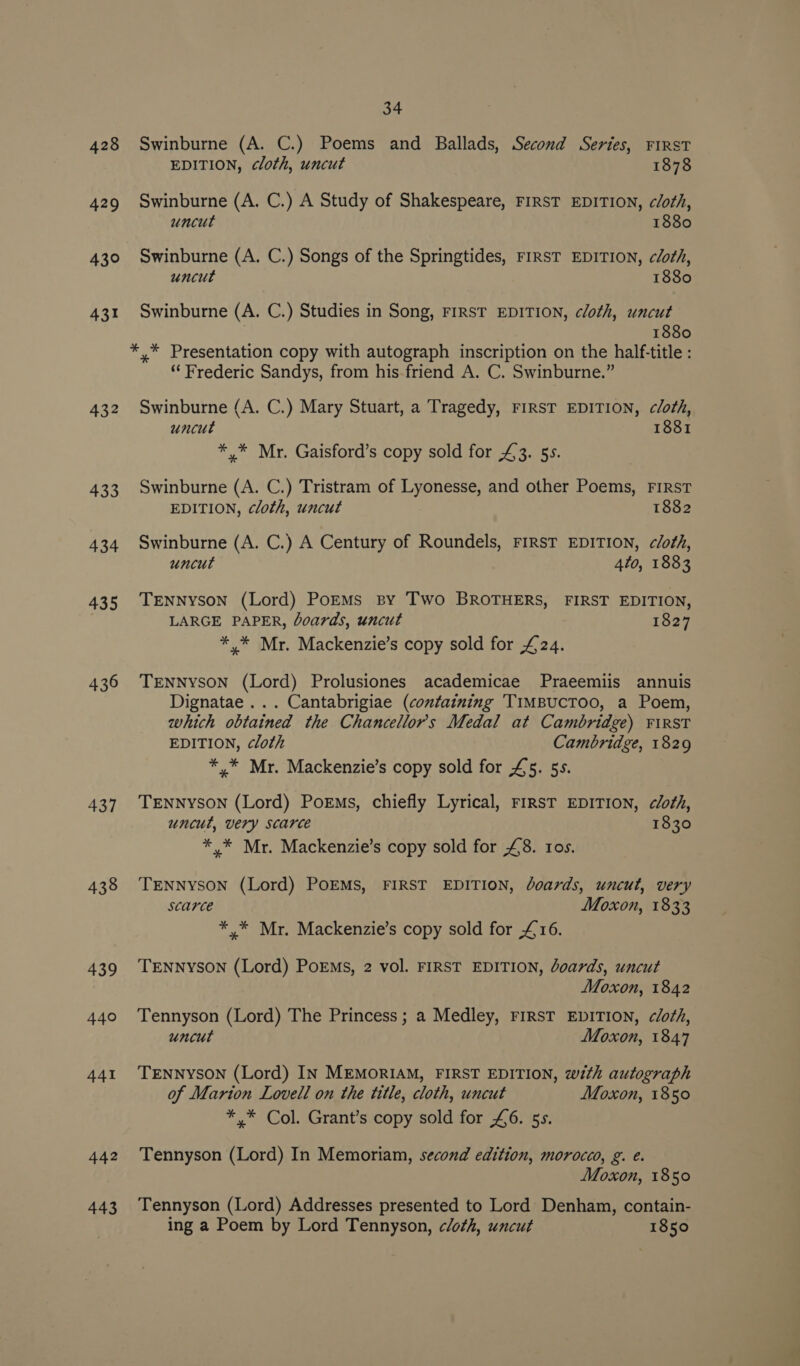 428 429 430 431 436 437 438 439 440 441 442 443 34 Swinburne (A. C.) Poems and Ballads, Second Series, FIRST EDITION, cloth, uncut 1878 Swinburne (A. C.) A Study of Shakespeare, FIRST EDITION, cloth, uncut 1880 Swinburne (A. C.) Songs of the Springtides, FIRST EDITION, cloth, uncut 1880 Swinburne (A. C.) Studies in Song, FIRST EDITION, cloth, uncut 1880 *,* Presentation copy with autograph inscription on the half-title : “ Frederic Sandys, from his-friend A. C. Swinburne.” Swinburne (A. C.) Mary Stuart, a Tragedy, FIRST EDITION, cloth, uncut 1881 */* Mr. Gaisford’s copy sold for £43. 5s. Swinburne (A. C.) Tristram of Lyonesse, and other Poems, FIRST EDITION, cloth, uncut 1882 Swinburne (A. C.) A Century of Roundels, FIRST EDITION, cloth, uncut 4to, 1883 TENNyson (Lord) PoEMs sy Two BROTHERS, FIRST EDITION, LARGE PAPER, boards, uncut 1827 ** Mr. Mackenzie’s copy sold for £24. TENNYSON (Lord) Prolusiones academicae Praeemiis annuis Dignatae ... Cantabrigiae (containing TIMBUCTOO, a Poem, which obtained the Chancellors Medal at Cambridge) FiRST EDITION, cloth Cambridge, 1829 *.* Mr. Mackenzie’s copy sold for £5. 55. TENNYSON (Lord) Porms, chiefly Lyrical, FIRST EDITION, cloth, uncut, very scarce 1830 */* Mr. Mackenzie’s copy sold for £8. tos. TENNYSON (Lord) POEMS, FIRST EDITION, doards, uncut, very scarce Moxon, 1833 * * Mr. Mackenzie’s copy sold for £16. TENNYSON (Lord) PoEMs, 2 vol. FIRST EDITION, boards, uncut Moxon, 1842 Tennyson (Lord) The Princess ; a Medley, rirsT EDITION, clo¢h, uncut Moxon, 1847 TENNYSON (Lord) IN MEMORIAM, FIRST EDITION, wéth autograph of Marton Lovell on the title, cloth, uncut Moxon, 1850 *,* Col. Grant’s copy sold for £6. 5s. Tennyson (Lord) In Memoriam, second edition, morocco, g. e. Moxon, 1850 Tennyson (Lord) Addresses presented to Lord Denham, contain- ing a Poem by Lord Tennyson, cloth, uncut 1850