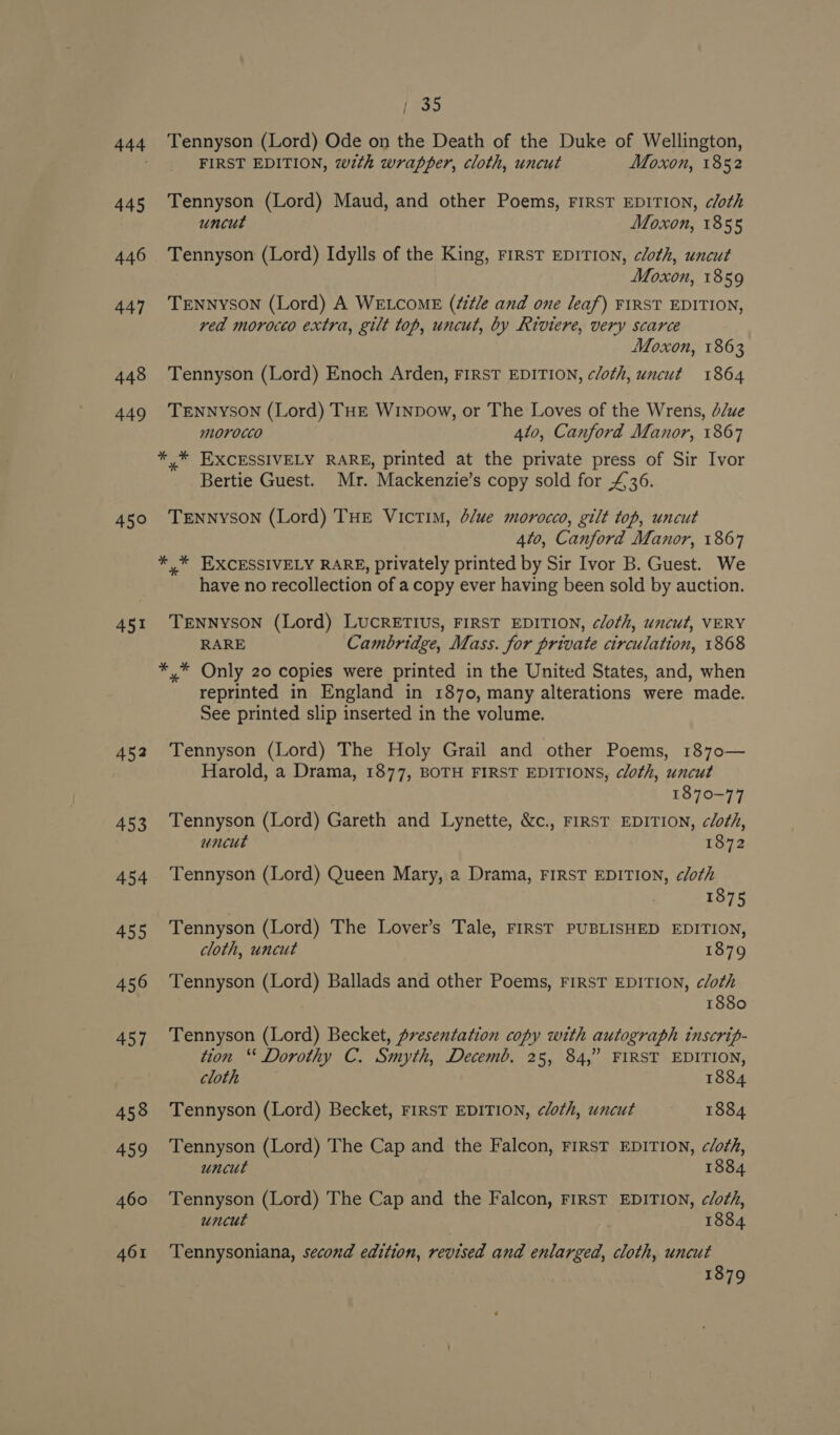 445 446 447 448 449 450 451 452 453 454 455 456 457 458 459 460 461 [739 Tennyson (Lord) Ode on the Death of the Duke of Wellington, FIRST EDITION, with wrapper, cloth, uncut Moxon, 1852 Tennyson (Lord) Maud, and other Poems, FIRST EDITION, cloth uncut Moxon, 1855 Tennyson (Lord) Idylls of the King, First EDITION, cloth, uncut Moxon, 1859 TENNYSON (Lord) A WELCOME (¢i¢/e and one leaf) FIRST EDITION, red morocto extra, gilt top, uncut, by Riviere, very scarce Moxon, 1863 Tennyson (Lord) Enoch Arden, FIRST EDITION, cloth, uncut 1864 TENNYSON (Lord) THE Winpow, or The Loves of the Wrens, d/ue morocco 4l0, Canford Manor, 1867 Bertie Guest. Mr. Mackenzie’s copy sold for £36. TeEnnySON (Lord) THE Victim, d/ue morocco, gilt top, uncut 4to, Canford Manor, 1867 have no recollection of a copy ever having been sold by auction. TENNYSON (Lord) LUCRETIUS, FIRST EDITION, cloth, uncut, VERY RARE Cambridge, Mass. for private circulation, 1868 reprinted in England in 1870, many alterations were made. See printed slip inserted in the volume. Tennyson (Lord) The Holy Grail and other Poems, 1870— Harold, a Drama, 1877, BOTH FIRST EDITIONS, cloth, uncut 1870-77 Tennyson (Lord) Gareth and Lynette, &amp;c., FIRST EDITION, cloth, uncut 1872 Tennyson (Lord) Queen Mary, a Drama, FIRST EDITION, cloth 1875 Tennyson (Lord) The Lover’s Tale, First PUBLISHED EDITION, cloth, uncut 1879 Tennyson (Lord) Ballads and other Poems, FIRST EDITION, cloth 1880 Tennyson (Lord) Becket, presentation copy with autograph inscrip- tion “‘ Dorothy C. Smyth, Decemb. 25, 84,” FIRST EDITION, cloth 1884 Tennyson (Lord) Becket, FIRST EDITION, cloth, uncut 1884 Tennyson (Lord) The Cap and the Falcon, FIRST EDITION, cloth, uncut 1884 Tennyson (Lord) The Cap and the Falcon, FIRST EDITION, cloth, uncut 1884 Tennysoniana, second edition, revised and enlarged, cloth, uncut 1879