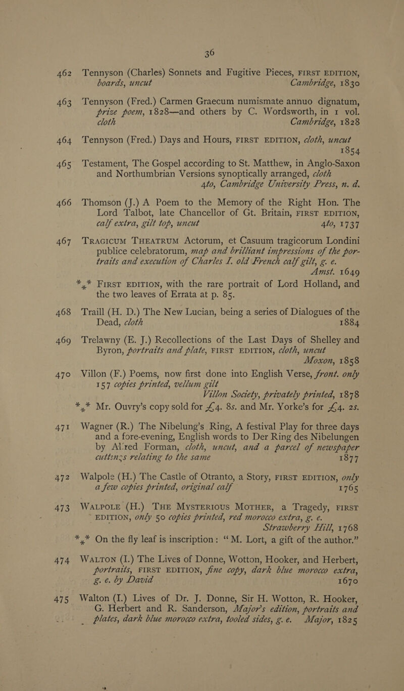 462 463 464 465 466 467 468 469 471 473 474 475 36 Tennyson (Charles) Sonnets and Fugitive Pieces, riRsT EDITION, boards, uncut Cambridge, 1830 Tennyson (Fred.) Carmen Graecum numismate annuo dignatum, prize poem, 1828—and others by C. Wordsworth, in 1 vol. cloth Cambridge, 1828 Tennyson (Fred.) Days and Hours, FIRST EDITION, cloth, uncut 1854 Testament, The Gospel according to St. Matthew, in Anglo-Saxon and Northumbrian Versions synoptically arranged, cloth 4to, Cambridge University Press, n. a. Thomson (J.) A Poem to the Memory of the Right Hon. The Lord Talbot, late Chancellor of Gt. Britain, FIRST EDITION, calf extra, gilt top, uncut 4t0, 1737 TRAGICUM THEATRUM Actorum, et Casuum tragicorum Londini publice celebratorum, map and brilliant impressions of the por- traits and execution of Charles L. old French calf gilt, g. e. Amst. 1649 the two leaves of Errata at p. 85. Traill (H. D.) The New Lucian, being a series of Dialogues of the Dead, cloth 1884 Trelawny (E. J.) Recollections of the Last Days of Shelley and Byron, portraits and plate, FIRST EDITION, cloth, uncut Moxon, 1858 Villon (F.) Poems, now first done into English Verse, /ron¢. only 157 copies printed, vellum gilt Villon Society, privately printed, 1878 Wagner (R.) The Nibelung’s Ring, A festival Play for three days and a fore-evening, English words to Der Ring des Nibelungen by At'ved Forman, cloth, uncut, and a parcel of newspaper cuttinces relating to the same 1877 Walpole (H.) The Castle of Otranto, a Story, FIRST EDITION, only a few copies printed, original calf 1765 Wa.pote (H.) THE MysTER1ous MOTHER, a Tragedy, FIRST EDITION, only 50 copies printed, red morocco extra, g. e. Strawberry Fill, 1768 Watton (I.) The Lives of Donne, Wotton, Hooker, and Herbert, portratis, FIRST EDITION, jime copy, dark blue morocco extra, g. e. by David 1670 Walton (I.) Lives of Dr. J. Donne, Sir H. Wotton, R. Hooker, G. Herbert and R. Sanderson, Major's edition, portraits and plates, dark blue morocco extra, tooled sides, g.e. Major, 1825