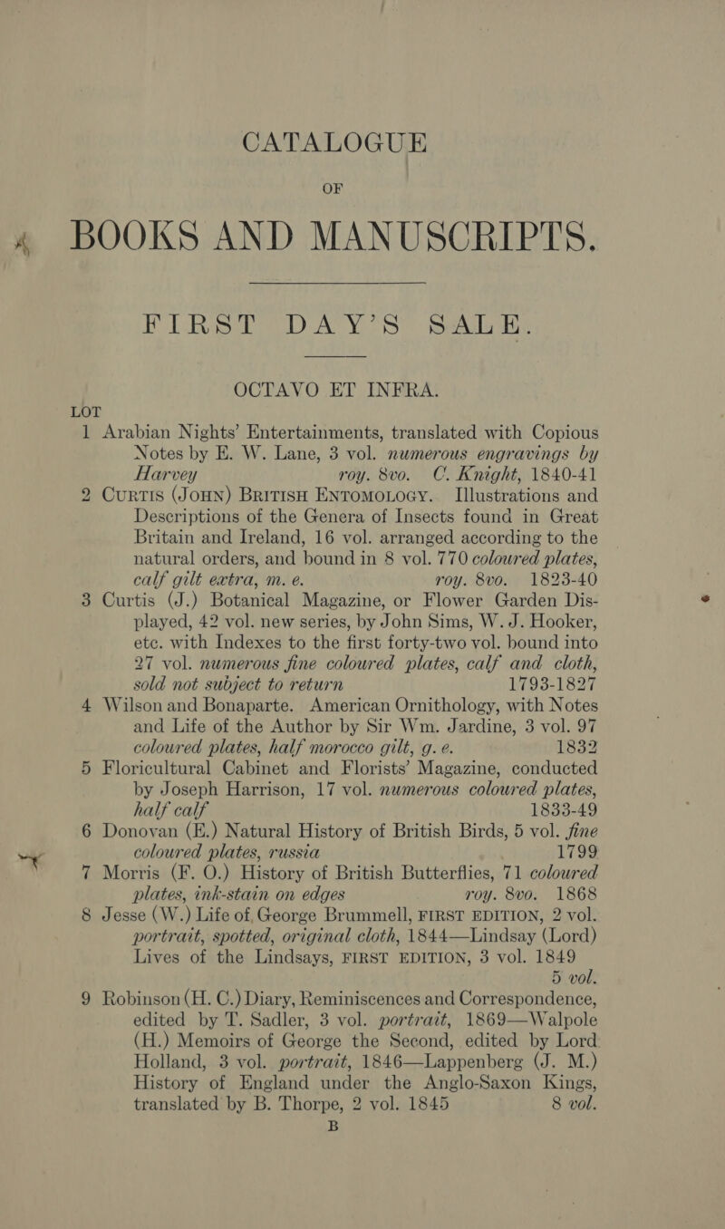 CATALOGUE OF 4 BOOKS AND MANUSCRIPTS, PLR BDAY SS: Seta ie OCTAVO ET INFRA. LOT 1 Arabian Nights’ Entertainments, translated with Copious Notes by E. W. Lane, 3 vol. numerous engravings by Harvey roy. 8vo. C. Knight, 1840-41 2 Curtis (JouNn) British ENTomoLOoGY. Illustrations and Descriptions of the Genera of Insects found in Great Britain and Ireland, 16 vol. arranged according to the natural orders, and bound in 8 vol. 770 coloured plates, calf gilt extra, m. é. roy. 8vo. 1823-40 Curtis (J.) Botanical Magazine, or Flower Garden Dis- played, 42 vol. new series, by John Sims, W. J. Hooker, etc. with Indexes to the first forty-two vol. bound into 27 vol. numerous fine coloured plates, calf and cloth, sold not subject to return 1793-1827 4 Wilson and Bonaparte. American Ornithology, with Notes and Life of the Author by Sir Wm. Jardine, 3 vol. 97 coloured plates, half morocco gilt, g. e. 1832 5 Floricultural Cabinet and Florists’ Magazine, conducted by Joseph Harrison, 17 vol. nwmerous colowred plates, half calf 1833-49 6 Donovan (E.) Natural History of British Birds, 5 vol. fine “Y coloured plates, russia 1799 7 Morris (F. O.) History of British Butterflies, 71 coloured plates, ink-stain on edges roy. 8vo. 1868 8 Jesse (W.) Life of, George Brummell, FIRST EDITION, 2 vol. portrait, spotted, original cloth, 1844—Lindsay (Lord) Lives of the Lindsays, FIRST EDITION, 3 vol. 1849 5 vol. 9 Robinson (H. C.) Diary, Reminiscences and Correspondence, edited by T. Sadler, 3 vol. portrait, 1869—Walpole (H.) Memoirs of George the Second, edited by Lord Holland, 3 vol. portrait, 1846—Lappenberg (J. M.) History of England under the Anglo-Saxon Kings, translated by B. Thorpe, 2 vol. 1845 8 vol. B (se) 