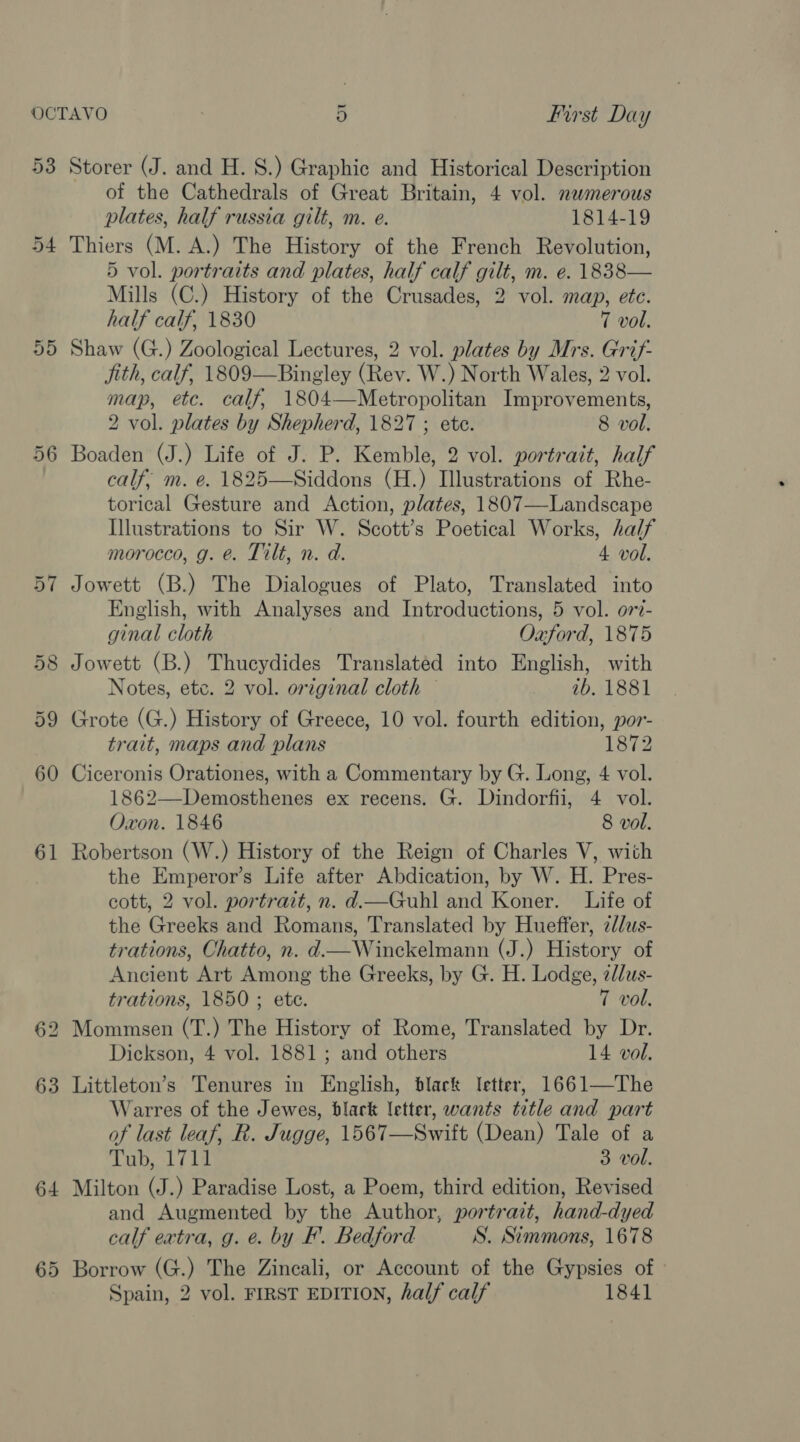 53 54 or) bo lor) ow 64 65 Storer (J. and H. 8.) Graphic and Historical Description of the Cathedrals of Great Britain, 4 vol. nawmerous plates, half russia gilt, m. e. 1814-19 Thiers (M. A.) The History of the French Revolution, 5 vol. portraits and plates, half calf gilt, m. e. 1838— Mills (C.) History of the Crusades, 2 vol. map, etc. half calf, 1830 7 vol. Shaw (G.) Zoological Lectures, 2 vol. plates by Mrs. Grif- ith, calf, 1809—Bingley (Rev. W.) North Wales, 2 vol. map, etc. calf, 1804—Metropolitan Improvements, 2 vol. plates by Shepherd, 1827 ; ete. 8 vol. Boaden (J.) Life of J. P. Kemble, 2 vol. portrait, half calf, m. e. 1825—Siddons (H.) Illustrations of Rhe- torical Gesture and Action, plates, 1807—Landscape Illustrations to Sir W. Scott’s Poetical Works, half morocco, g. @. Tilt, n. d. 4 vol. Jowett (B.) The Dialogues of Plato, Translated into English, with Analyses and Introductions, 5 vol. o77- ginal cloth Oxford, 1875 Jowett (B.) Thucydides Translated into English, with Notes, etc. 2 vol. original cloth © 1b, 1881 Grote (G.) History of Greece, 10 vol. fourth edition, por- trait, maps and plans 1872 Ciceronis Orationes, with a Commentary by G. Long, 4 vol. 1862—Demosthenes ex recens. G. Dindorfii, 4 vol. Oxon. 1846 8 vol. Robertson (W.) History of the Reign of Charles V, with the Emperor’s Life after Abdication, by W. H. Pres- cott, 2 vol. portrait, n. d.—Guhl and Koner. Life of the Greeks and Romans, Translated by Hueffer, 2d/us- trations, Chatto, n. d.—Winckelmann (J.) History of Ancient Art Among the Greeks, by G. H. Lodge, z//us- trations, 1850 ; ete. 7 vol. Mommsen (T.) The History of Rome, Translated by Dr. Dickson, 4 vol. 1881; and others 14 vol. Warres of the Jewes, black letter, wants title and part of last leaf, R. Jugge, 1567—Swift (Dean) Tale of a Tub, 1711 3 vol. Milton (J.) Paradise Lost, a Poem, third edition, Revised and Augmented by the Author, portrait, hand-dyed calf extra, g. e. by EF’. Bedford S. Simmons, 1678 Borrow (G.) The Zincali, or Account of the Gypsies of Spain, 2 vol. FIRST EDITION, half calf 1841