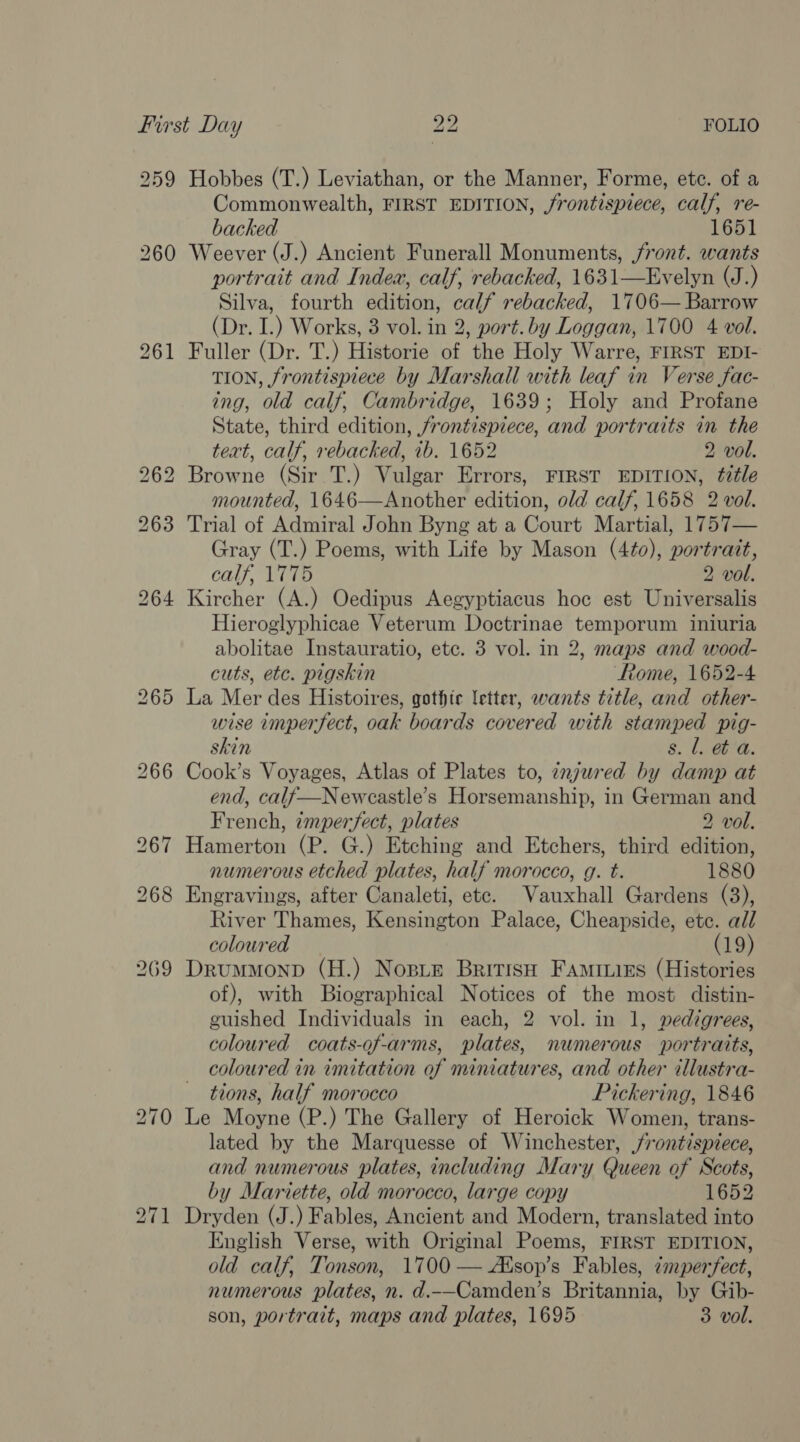 259 260 bo ~I =; 271 Hobbes (T.) Leviathan, or the Manner, Forme, ete. of a Commonwealth, FIRST EDITION, frontispiece, calf, re- backed 1651 Weever (J.) Ancient Funerall Monuments, front. wants portrait and Index, calf, rebacked, 1631—Evelyn (J.) Silva, fourth edition, calf rebacked, 1706— Barrow (Dr. I.) Works, 3 vol. in 2, port.by Loggan, 1700 4 vol. Fuller (Dr. T.) Historie of the Holy Warre, FIRST EDI- TION, frontispiece by Marshall with leaf in Verse fac- ing, old calf, Cambridge, 1639; Holy and Profane State, third edition, frontispiece, and portraits in the teat, calf, rebacked, ib. 1652 2 vol. Browne (Sir T.) Vulgar Errors, FIRST EDITION, title mounted, 1646—Another edition, old calf, 1658 2 vol. Trial of Admiral John Byng at a Court Martial, 1757— Gray (T.) Poems, with Life by Mason (4¢o0), portrait, calf, 1775 2 vol. Kircher (A.) Oedipus Aegyptiacus hoc est Universalis Hieroglyphicae Veterum Doctrinae temporum iniuria abolitae Instauratio, etc. 3 vol. in 2, maps and wood- cuts, ete. pigskin Rome, 1652-4 La Mer des Histoires, gothic letter, wants title, and other- wise imperfect, oak boards covered with stamped pig- skin 8. Leb'a. Cook’s Voyages, Atlas of Plates to, znjured by damp at end, calf—Newcastle’s Horsemanship, in German and French, imperfect, plates 2 vol. Hamerton (P. G.) Etching and Etchers, third edition, numerous etched plates, half morocco, g. t. 1880 Engravings, after Canaleti, etc. Vauxhall Gardens (3), River Thames, Kensington Palace, Cheapside, etc. all coloured (19) DrummMonpd (H.) Nosie British Famiuies (Histories of), with Biographical Notices of the most distin- guished Individuals in each, 2 vol. in 1, pedigrees, coloured coats-of-arms, plates, numerous portraits, coloured in imitation of miniatures, and other illustra- tions, half morocco Pickering, 1846 Le Moyne (P.) The Gallery of Heroick Women, trans- lated by the Marquesse of Winchester, frontispiece, and numerous plates, including Mary Queen of Scots, by Mariette, old morocco, large copy 1652 Dryden (J.) Fables, Ancient and Modern, translated into English Verse, with Original Poems, FIRST EDITION, old calf, Tonson, 1700 — Aksop’s Fables, ¢mperfect, numerous plates, n. d.--Camden’s Britannia, by Gib-