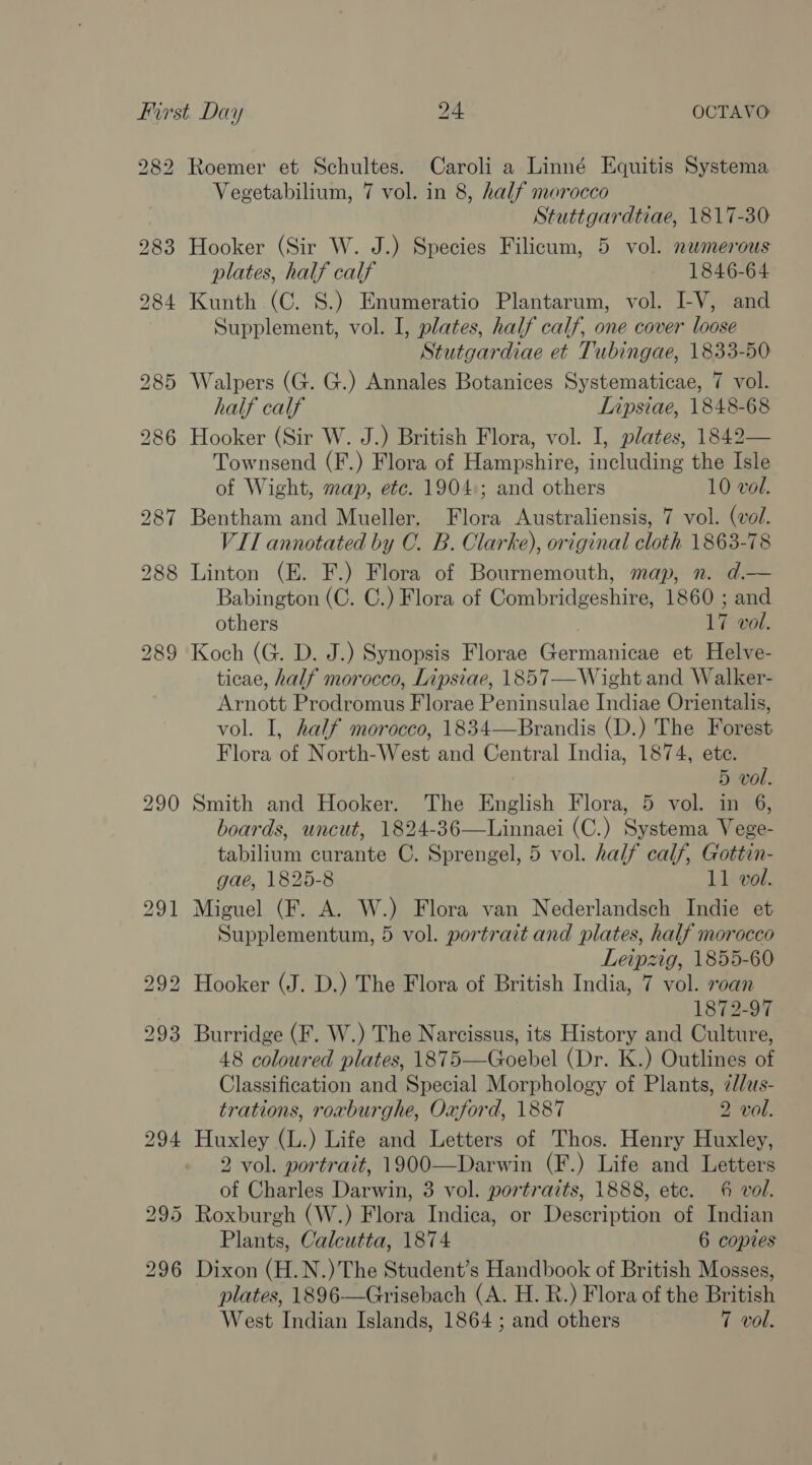 282 Roemer et Schultes. Caroli a Linné Equitis Systema Vegetabilium, 7 vol. in 8, half morocco Stuttgardtiae, 1817-30 Hooker (Sir W. J.) Species Filicum, 5 vol. numerous plates, half calf 1846-64 Kunth (C. 8.) Enumeratio Plantarum, vol. LV, and Supplement, vol. I, plates, half calf, one cover loose Stutgardiae et Tubingae, 1833-50 Walpers (G. G.) Annales Botanices Systematicae, 7 vol. half calf Lipsiae, 1848-68 Hooker (Sir W. J.) British Flora, vol. I, plates, 1842— Townsend (F.) Flora of Hampshire, including the Isle of Wight, map, etc. 1904.; and others 10 vol. Bentham and Mueller. Flora Australiensis, 7 vol. (vol. VII annotated by C. B. Clarke), original cloth 1863-78 Linton (E. F.) Flora of Bournemouth, map, n. d.— Babington (C. C.) Flora of Combridgeshire, 1860 ; and others 17 vol. Koch (G. D. J.) Synopsis Florae Germanicae et Helve- ticae, half morocco, Lipsiae, 1857—Wight and Walker- Arnott Prodromus Florae Peninsulae Indiae Orientalis, vol. I, half morocco, 1834—Brandis (D.) The Forest Flora of North-West and Central India, 1874, ete. 5 vol. Smith and Hooker. The English Flora, 5 vol. in 6, boards, uncut, 1824-36—Linnaei (C.) Systema Vege- tabilium curante C. Sprengel, 5 vol. half calf, Gottin- gae, 1825-8 11 vol. Miguel (F. A. W.) Flora van Nederlandsch Indie et Supplementum, 5 vol. portrait and plates, half morocco Leipzig, 1855-60 Hooker (J. D.) The Flora of British India, 7 vol. roan 1872-97 Burridge (F. W.) The Narcissus, its History and Culture, 48 coloured plates, 1875—Goebel (Dr. K.) Outlines of Classification and Special Morphology of Plants, 2//us- trations, roxburghe, Oxford, 1887 2 vol. Huxley (L.) Life and Letters of Thos. Henry Huxley, 2 vol. portrait, 1900—Darwin (F.) Life and Letters of Charles Darwin, 3 vol. portraits, 1888, etc. 6 vol. Roxburgh (W.) Flora Indica, or Description of Indian Plants, Calcutta, 1874 6 copies Dixon (H.N.)The Student’s Handbook of British Mosses, plates, 1896-—Grisebach (A. H. R.) Flora of the British West Indian Islands, 1864 ; and others 7 vol.