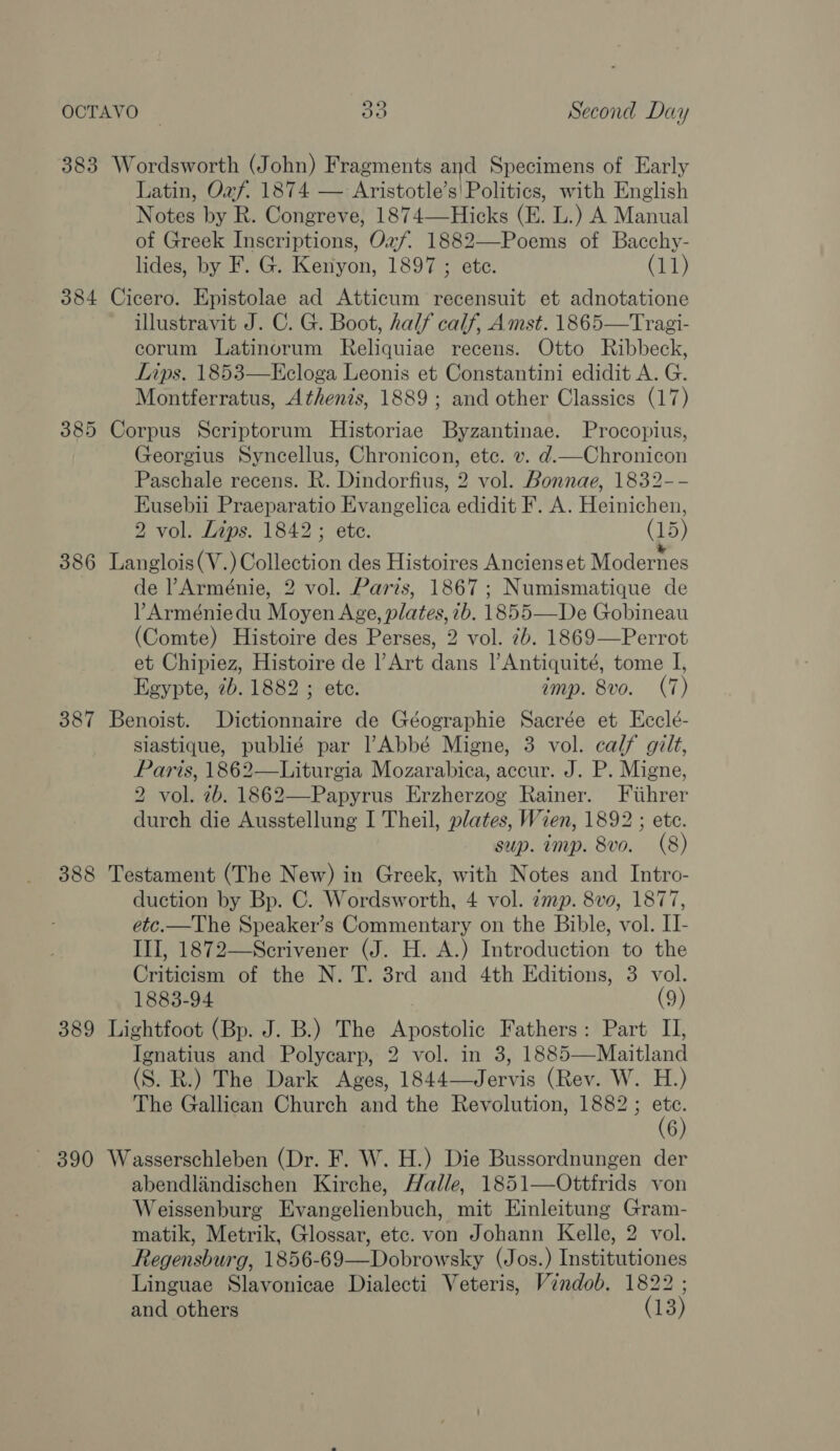 oO« 383 Wordsworth (John) Fragments and Specimens of Early Latin, Oxf. 1874 — Aristotle’s! Politics, with English Notes by R. Congreve, 1874—Hicks (E. L.) A Manual of Greek Inscriptions, Oxf. 1882—-Poems of Bacchy- lides, by F. G. Kenyon, 1897 ; ete. (11) 384 Cicero. Epistolae ad Atticum recensuit et adnotatione illustravit J. C. G. Boot, half calf, Amst. 1865—Tragi- corum Latinorum Reliquiae recens. Otto Ribbeck, Lips. 1853—Ecloga Leonis et Constantini edidit A. G. Montferratus, Athenzs, 1889; and other Classics (17) 385 Corpus Scriptorum Historiae Byzantinae. Procopius, Georgius Syncellus, Chronicon, ete. v. d.—Chronicon Paschale recens. R. Bindorhuges vol. Bonnae, 1832-- Eusebii Praeparatio Fivangelica edidit F. A. Heinichen, 2 vol. Lips. 1842; ete. (15) 386 Langlois(V.) Collection des Histoires Anciens et Modernes ; de Arménie, 2 vol. Paris, 1867; Numismatique de ?Arméniedu Moyen Age, plates, 7b. 1855—De Gobineau (Comte) Histoire des Perses, 2 vol. 7b. 1869—Perrot et Chipiez, Histoire de l’Art dans |’Antiquité, tome I, Egypte, 7b. 1882 ; ete. imp. 8vo. (7) 387 Benoist. Dictionnaire de Géographie Sacrée et Ecclé- siastique, publié par lAbbé Migne, 3 vol. calf gilt, Paris, 1862—Liturgia Mozarabica, accur. J. P. Migne, 2 vol. 2b. 1862—Papyrus Erzherzog Rainer. Fiihrer durch die Ausstellung I Theil, plates, Wien, 1892 ; ete. sup. imp. 8vo. (8) 388 Testament (The New) in Greek, with Notes and Intro- duction by Bp. C. Wordsworth, 4 vol. zmp. 8vo, 1877, etc.—The Speaker’s Commentary on the Bible, vol. II- III, 1872—Scrivener (J. H. A.) Introduction to the Criticiem of the N. T. 3rd and 4th Editions, 3 vol. 1883-94 (9) 389 Lightfoot (Bp. J. B.) The Apostolic Fathers: Part II, Ignatius and Polycarp, 2 vol. in 3, 1885—Maitland (S. R.) The Dark Ages, 1844—Jervis (Rev. W. H.) The Gallican Church and the Revolution, 1882 ; VX 6 ~ 390 Wasserschleben (Dr. F. W. H.) Die Bussordnungen der abendlandischen Kirche, Halle, 1851—Ottfrids von Weissenburg Evangelienbuch, mit Einleitung Gram- matik, Metrik, Glossar, etc. von Johann Kelle, 2 vol. Regensburg, 1856-69—Dobrowsky (Jos.) Institutiones Linguae Slavonicae Dialecti Veteris, Vindob, 1822 ; and others (13)