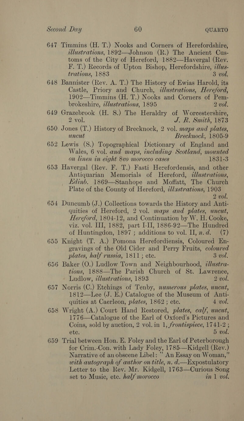 647 654 655 656 657 658 Timmins (H. T.) Nooks and Corners of Herefordshire, illustrations, 1892—Johnson (R.) The Ancient Cus- toms of the City of Hereford, 1882—Havergal (Rev. F. T.) Records of Upton Bishop, Herefordshire, z//us- trations, 1883 3 vol. Bannister (Rev. A. T.) The History of Ewias Harold, its Castle, Priory and Church, ¢lustrations, Hereford, 1902—Timmins (H. T.) Nooks and Corners of Pem- brokeshire, z/lustrations, 1895 2 vol. Grazebrook (H. S.) The Heraldry of Worcestershire, 2 vol. J. R. Smith, 1873 Jones (T.) History of Brecknock, 2 vol. maps and plates, uncut Brecknock, 1805-9 Wales, 6 vol. and maps, including Scotland, mounted on linen in eight 8vo0 morocco cases 1831-3 Havergal (Rev. F. T.) Fasti Herefordensis, and other Antiquarian Memorials of Hereford, dlustrations, kidinb. 1869—Stanhope and Moffatt, The Church Plate of the County of Hereford, ¢llustrations, 1903 2 vol. Duncumb (J.) Collections towards the History and Anti- quities of Hereford, 2 vol. maps and plates, uncut, Hereford, 1804-12, and Continuation by W. H. Cooke, viz. vol. III, 1882, part I-II, 1886-92—-The Hundred of Huntingdon, 1897 ; additions to vol. II, z.d. (7) Knight (T. A.) Pomona Herefordiensis, Coloured En- gravings of the Old Cider and Perry Fruits, coloured plates, half russia, 1811 ; ete. 3 vol. Baker (O.) Ludlow Town and Neighbourhood, ¢dlustra- tions, 1888—The Parish Church of St. Lawrence, Ludlow, zllustrations, 1893 2 vol. Norris (C.) Etchings of Tenby, numerous plates, uncut, 1812—Lee (J. E.) Catalogue of the Museum of Anti- quities at Caerleon, plates, 1862 ; ete. 4 vol. Wright (A.) Court Hand Restored, plates, calf, uncut, 1776—Catalogue of the Earl of Oxtord’s Pictures and Coins, sold by auction, 2 vol. in 1, frontispiece, 1741-2 ; ete. 5 vol. Trial between Hon. E. Foley and the Ear] of Peterborough for Crim.-Con. with Lady Foley, 1785—Kidgell (Rev.) Narrative of an obscene Libel: “* An Essay on Woman,” with autograph of author on title, n. d—Expostulatory Letter to the Rev. Mr. Kidgell, 1763—Curious Song set to Music, etc. half morocco in 1 vol.