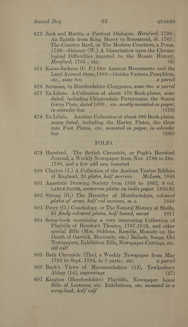 673 683 684 685 686 687 Jack and Martin, a Poetical Dialogue, Hereford, 1790 ; An Epistle from King Henry to Rosamond, 7b. 1767 ; The Country Bard, or The Modern Courtiers, a Poem, 1739—Skinner (W.) A Dissertation upon the Chrono- logical Difficulties imputed to the Mosaic History, Hereford, 1765 ; ete. (6) Kains-Jackson (C. P.) Our Ancient Monuments and the Land Around them, 1880—Guides Various, Pamphlets, ete., some 8vo a parcel Sermons, by Herefordshire Clergymen, some 8vo a parcel Ex-Libris. A Collection of about 170 Book-plates, some dated, including Chippendale Picturesque, the Scarce Gwyn Plate, dated 1698 ; etc. mostly mounted on paper, in solander box (170) Ex-Libris. Another Collection of about 380 Book-plates, many dated, including the Harley Plates, the three rare Fust Plates, etc. mounted on paper, in solander box (380) FOLIO. Hereford. The British Chronicle, or Pugh’s Hereford Journal, a Weekly Newspaper from Nov. 1786 to Dee. 1788, and a few odd nos. inserted Clayton (J.) A Collection of the Ancient Timber Edifices of England, 26 plates, half morocco McLean, 1846 Anastatic Drawing Society from 1855 to 1862, 8 vol. LARGE PAPER, numerous plates on india paper 1855-62 Strong (G.) The Heraldry of Herefordshire, coloured plates of arms, half red morocco, m. é. 1848 Perry (G.) Conchology, or The Natural History of Shells, 61 finely coloured plates, half bound, uncut 1811 Secrap-book containing a very interesting Collection of Playbills of Hereford Theatre, 1787-1819, and other special Bills (Mrs. Siddons, Kemble, Monody on the Death of Garrick, Macready, etc.) Ballads, Songs, Old Newspapers, Exhibition Bills, Newspaper Cuttings, ete. old calf : Bath Chronicle (The), a Weekly Newspaper from May 1782 to Sept. 1784, in 5 parts; ete. a parcel Buck’s Views of Monmouthshire (13), Tewkesbury Abbey (14), engravings (27) Kington (Herefordshire) Playbills, Newspaper Local Bills of Lectures, etc. Exhibitions, etc. mounted in a scrap-book, half calf