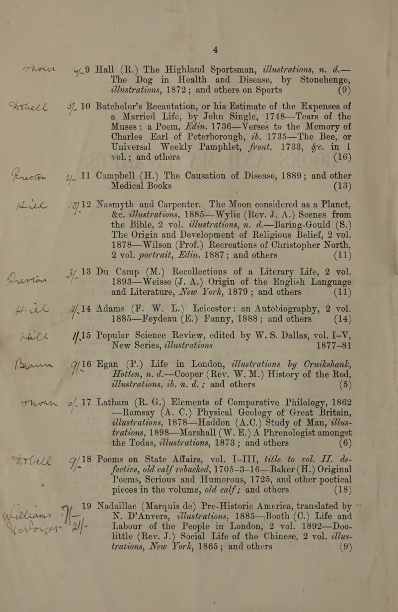 Hall (R.) The Highland Sportsman, ¢lustrations, n. d.— The Dog in Health and Disease, by Stonehenge, illustrations, 1872; and others on Sports (9 Batchelor’s Recantation, or his Estimate of the Expenses of a Married Life, by John Single, 1748—-Tears of the Muses: a Poem, Hdin. 1736—Verses to the Memory of Charles Earl of Peterborough, 7b. 1735—The Bee, or Universal Weekly Pamphlet, front. 17338, Se. in 1 vol.; and others (16) Campbell (H.) The Causation of Disease, 1889; and other Medical Books (13) Nasmyth and Carpenter. The Moon considered as a Planet, &amp;¢e. wlustrations, 1885—Wylie (Rev. J. A.) Scenes from the Bible, 2 vol. clustrations, n. d.—Baring-Gould (S.) The Origin and Development of Religious Belief, 2 vol. 1878— Wilson (Prof.) Recreations of Christopher North, 2 vol. portrait, Edin. 1887; and others (11) Du Camp (M.) Recollections of a Literary Life, 2 vol. 1893—Weisse (J. A.) Origin of the English Language and Literature, Vew York, 1879; and others (11) Adams (F. W. L.) Leicester: an Autobiography, 2 vol. 1885—Feydeau (E.) Fanny, 1888; and others (14) Popular Science Review, edited by W.S. Dallas, vol. I-V, New Series, elustrations 1877-81 Egan (P.) Life in London, ¢lustrations by Cruckshank, Hotten, n. d.—Cooper (Rev. W. M.) History of the Rod, illustrations, 1b. n. d. ; and others (5) Latham (R. G.) Elements of Comparative Philology, 1862 —Ramsay (A. C.) Physical Geology of Great Britain, illustrations, 1878—Haddon (A.C.) Study of Man, 2lus- trations, 1898—Marshall (W. E.) A Phrenologist amongst the Todas, allustrations, 1873; and others (6) Poems on State Affairs, vol. I-III, tetle to vol. IZ. de- fective, old calf rebacked, 1705-3-16—Baker (H.) Original Poems, Serious and Humorous, 1725, and other poetical pieces in the volume, o/d calf; and others (18) N. D’Anvers, clustrations, 1885—Booth (C.) Life and Labour of the People in London, 2 vol. 1892—Doo- little (Rev. J.) Social Life of the Chinese, 2 vol. 2l/us- trations, New York, 1865; and others £97)