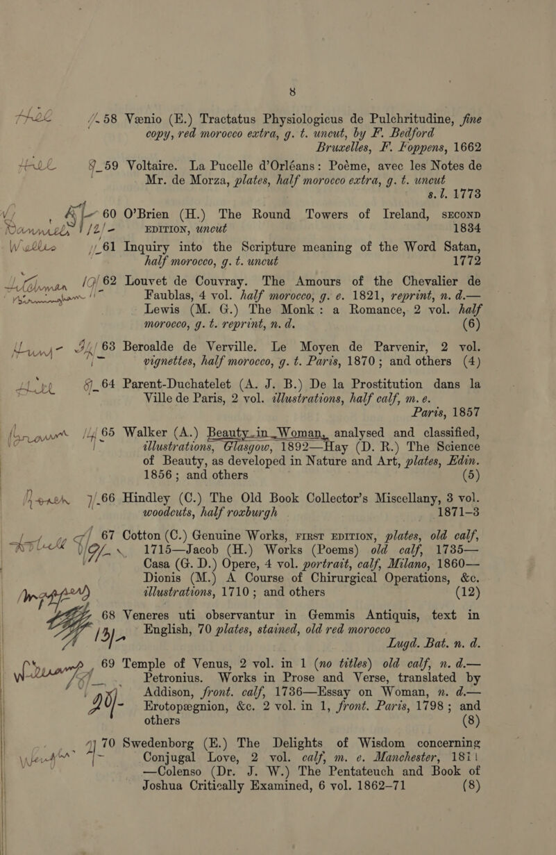 PRL /.58 Veenio (E.) Tractatus Physiologicus de Pulchritudine, fine copy, red morocco extra, g. t. uncut, by F. Bedford Brucelles, F. Foppens, 1662 Hook 4 59 Voltaire. La Pucelle d’Orléans: Poéme, avec les Notes de Mr. de Morza, plates, half morocco extra, g. t. uncut 8.1. 1778 V/ &amp; i 60 O’Brien (H.) The Round Towers of Ireland, sEconp Dow, , /2/ = EDITION, uncut 1834 Wollro 61 Inquiry into the Scripture meaning of the Word Satan, half morocco, g. t. uncut 1772 er /9/62 Louvet de Couvray. The Amours of the Chevalier de Pa sk ee 7 Faublas, 4 vol. half morocco, g. ¢. 1821, reprint, n. d.— Lewis (M. G.) The Monk: a Romance, 2 vol. half morocco, g. t. reprint, n. d. (6) Ce be 3/,/63 Beroalde de Verville. Le Moyen de Parvenir, 2 vol. $ or vignettes, half morocco, g. t. Paris, 1870; and others (4) % AL Dh 6.64 Parent-Duchatelet (A. J. B.) De la Prostitution dans la Ville de Paris, 2 vol. alustrations, half calf, m.e. Paris, 1857 } fi 65 Walker (A.) Beauty.in Woman, analysed and classified, [grow 4s illustrations, Glasgow, 1892—Hay (D. R.) The Science : of Beauty, as developed in Nature and Art, plates, Hdin. : 1856 ; and others (5) [A en2m 7/66 Hindley (C.) The Old Book Collector’s Miscellany, 3 vol. woodcuts, half roxburgh 1871-3 Weg ' 67 Cotton (C.) Genuine Works, rrest eprrion, plates, old calf, (—as=1 fi) WD OL \ 1715—Jacob (H.) Works (Poems) old calf, 1735— | Casa (G. D.) Opere, 4 vol. portrait, calf, Milano, 1860— Dionis (M.) A Course of Chirurgical Operations, &amp;c. | wef? illustrations, 1710; and others (12) 68 Veneres uti observantur in Gemmis Antiquis, text in / 3). English, 70 plates, stained, old red morocco | Lugd. Bat. n. d.  | 69 Temple of Venus, 2 vol. in 1 (no titles) old calf, n. d.— were, Petronius. Works in Prose and Verse, translated by | D0) Addison, front. calf, 1736—Essay on Woman, 2. d.— | i: /- Erotopegnion, &amp;c. 2 vol. in 1, front. Paris, 1798; and others (8) _ 4] 70 Swedenborg (E.) The Delights of Wisdom concerning \,perh™ J * Conjugal Love, 2 vol. calf, m. e. Manchester, 1811 . : —Colenso (Dr. J. W.) The Pentateuch and Book of Joshua Critically Examined, 6 vol. 1862-71 (8) | |