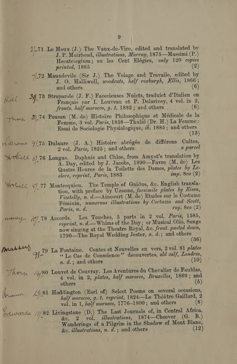 d|-71 Le Houx (J.) The Vaux-de-Vire, edited and translated by J. P. Muirhead, ¢2ustrations, Murray, 1875—Massimi (P.) Hecatelegium; ou les Cent Elégies, only 120 coptes printed, 1885 (2) 7.72 Maundevile (Sir J.) The Voiage and Travaile, edited by J. O. Halliwell, woodcuts, half roxburgh, Ellis, 1866 ; and others (6) hat 378 Straparole (J. F.) Facecieuses Nuicts, traduict d’Italien en Francais par I. Louveau et P. Delarivey, 4 vol. in 2, fronts. half morocco, g. t. 1882 ; and others (6) heh, $)_74 Pousan (M. de) Histoire Philosophique et Médicale de la Femme, 3 vol. Paris, 1858 —Thulié (Dr. H.) La Femme: Essai de Sociologie Physiologique, 7. 1885 ; and others (13) . Teme 9/75 Dulaure (J. A.) Histoire abrégée de différens Cultes, 2 vol. Paris, 1825; and others a parcel Sortie 4] 76 Longus. Daphnis and Chloe, from Amyot’s translation by i A. Day, edited by J. Jacobs, 1890—Favre (M. de) Les Quatre Heures de la Toilette des Dames, plates by Le- clerc, reprint, Paris, 1883 imp. 8vo (2) Briere ¢] 77 Montesquieu. The Temple of Gnidus, &amp;c. English transla- tion, with preface by Uzanne, facsimile plates by Eisen, Vizetelly, n. d.—Aincourt (M. de) Etudes sur le Costume Féminin, numerous illustrations by Cortazzo and Scott, Paris, n. d. roy. 8vo (2) je (7. 78 Accords. Les Touches, 5 parts in 2 vol. Paris, 1585, reprint, n. d.—Whims of the Day; or Musical Olio, Songs now singing at the Theatre Royal, &amp;c. front. pasted down, 1790—The Royal Wedding Jester, n. d. ; and others (36) [mors 79 La Fontaine. Contes et Nouvelles en vers, 2 vol. 81 plates FI ay ‘¢Le Cas de Conscience”? decouvertes, old calf, Londres, n. d.; and others (10) Than (480 Louvet de Couvray. Les Aventures du Chevalier de Faublas, ; 4 vol. in 2, plates, half morocco, Bruaelles, 1869 ; and i others (5) (| ef 781 Haddington (Earl of) Select Poems on several occasions, ’ half morocco, g. t. reprint, 1824—Le Théatre Gaillard, 2 vol. in 1, half morocco, 1776-1800 ; and others (8) We sends JY, 82 Livingstone (D.) The Last Journals of, in Central Africa, hey &amp;e. 2 vol. &lt;«llustrations, 1874—Cheever (G. B.) Wanderings of a Pilgrim in the Shadow of Mont Blane, &amp;c. illustrations, n. d.; and others (12)