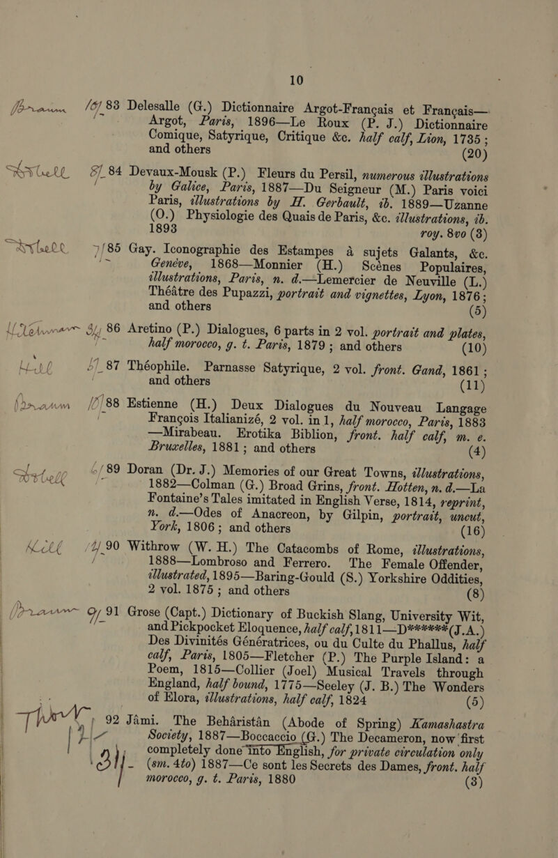  - /67 83 Delesalle (G.) Dictionnaire Argot-Frangais et Frangais— fe: Argot, Paris, 1896—Le Roux (P. J.) Dictionnaire Comique, Satyrique, Critique &amp;e. half calf, Lion, 1735 ; Sty Gelf §&amp;/ 84 Devaux-Mousk (P.) Fleurs du Persil, nwmerous illustrations ‘ by Galice, Paris, 1887—Du Seigneur (M.) Paris voici Paris, dlustrations by H. Gerbault, ib. 1889—Uzanne (O.) Physiologie des Quais de Paris, &amp;c. allustrations, ib. 1893 roy. 8vo (3) ~ayytel 4/85 Gay. Iconographie des Estampes a sujets Galants, &amp;c. i Geneve, 1868—Monnier (H.) Scénes Populaires, illustrations, Paris, n. d.—Lemercier de Neuville (L.) Théatre des Pupazzi, portrait and vignettes, Lyon, 1876; Ul Vela 34 86 Aretino (P.) Dialogues, 6 parts in 2 vol. portrait and plates, Lop 51 87 Théophile. Parnasse Satyrique, 2 vol. front. Gand, 1861 ; es? and others (11) Ae ist /7/88 Estienne (H.) Deux Dialogues du Nouveau Langage | i Frangois Italianizé, 2 vol. in 1, half morocco, Parts, 1883 —Mirabeau. Erotika Biblion, front. half calf, m. e. of 4 ,, 6/89 Doran (Dr. J.) Memories of our Great Towns, tlustrations, MELE j 1882—Colman (G.) Broad Grins, front. Hotten, n. d.—La Fontaine’s Tales imitated in English Verse, 1814, reprint, n. d.—Odes of Anacreon, by Gilpin, portrait, uncut, York, 1806; and others (16) Acl{ (490 Withrow (W.H.) The Catacombs of Rome, ellustrations, {% 1888—Lombroso and Ferrero. The Female Offender, illustrated, 1895—Baring-Gould (S.) Yorkshire Oddities, 2 vol. 1875 ; and others (8) and Pickpocket Eloquence, half calf,181 1D) ¥*0ees (TA Des Divinités Génératrices, ou du Culte du Phallus, half calf, Paris, 1805—Fletcher (P.) The Purple Island: a Poem, 1815—Collier (Joel) Musical Travels through England, half bound, 1775—Seeley (J. B.) The Wonders of Elora, ¢llustrations, half calf, 1824 (5) The 92 Jimi. The Beharistin (Abode of Spring) Kamashastra y Za Society, 1887—Boccaccio (G.) The Decameron, now first , completely done into English, for private circulation only ' uy, _ (sm. 4to) 1887—Ce sont les Secrets des Dames, front. half morocco, g. t. Paris, 1880 (3)