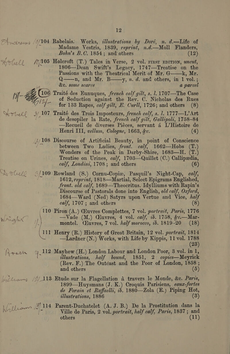 a a “ 0/104 nOLALULS « P ps / ss of a Va 1 05 Pr) t LE &amp; {s i GS 106) Krteep 4AM 3/108 ( aN reel ¢ / (109 (110 \ ro hn / 1 ewow 112 MA Naya. Lu eer Ml |} 14 12 Rabelais. Works, ¢lustrations by Doré, n. d.—Life of Madame Vestris, 1839, reprint, n.d.—Moll Flanders, Bohn’s B.C. 1854 ; and others (12) Holeroft (T.) Tales in Verse, 2 vol. rrrsr EDITION, uncut, 1806—Dean Swift's Legacy, 1747—Treatise on the    Passions with the Theatrical Merit of Mr. G k, Mr. Q n, and Mr. B y, ». d. and others, in 1 vol. ; &amp;e. some scarce a parcel Traité des Eunuques, french calf gilt, s. 1. 1707—The Case of Seduction against the Rev. C. Nicholas des Rues for 133 Rapes, calf gilt, F. Curll, 1726; and others (8) Traité des Trois Imposteurs, french calf, s. 1. 1777—L’ Art de desopiler la Rate, french calf gilt, Gallipoli, 1 1758-84 —Recueil de diverses Piéces, servant 4 L’Histoire de Henri ITI, vellum, Cologne, 1663, Sc. (4) Discourse of Artificial Beauty, in point of Conscience between Two Ladies, front. calf, 1662—Hobs (T.) Wonders of the Peak in Darby-Shire, 1683—H. (T.) Treatise on Urines, calf, 1703— Quillet (C.) Callipeedia, calf, Londini, 1708. and others (6) Rowland (S.) Cornu-Copiew, Pasquil’s Night-Cap, calf, 1612, reprint, 1818—Martial, Select Epigrams Englished, Front. old calf, 1689— Theocritus. Idylliums with Rapin’s Discourse of Pastorals done into English, old calf, Oxford, 1684—-Ward (Ned) Satyrs upon Vertue and Vice, half calf, 1707; and others (8) Piron (A.) GEuvres Complettes, 7 vol. portrait, Paris, 1776 —Vade (M.) (Euvres, 4 vol. calf, 7b. 1758, &amp;c.—Mar- montel. (Huvres, 7 vol. half morocco, 2b. 1819-20 (18) Henry (R.) History of Great Britain, 12 vol. portrait, 1814 —Lardner (N.) Works, with Life by Kippis, 11 vol. (03) 23 Mayhew (H.) London Labour and London Poor, 38 vol. in 1, illustrations, half bound, 1851, 2 copies—Meyrick (Rev. F.) The Outcast and the Poor of London, 1858 ; and others (5) travers le Monde, &amp;c. Parvs, 1899—Huysmans (J. K.) Croquis Parisiens, eaux fortes de Forain et Raffaelli, 1b. 1880—Zola (E.) Piping Hot, illustrations, 1886 (3 ) Parent-Duchatelet (A. J.B.) De la Prostitution dans la Ville de Paris, 2 vol. portratt, half calf, Paris, 1837; and