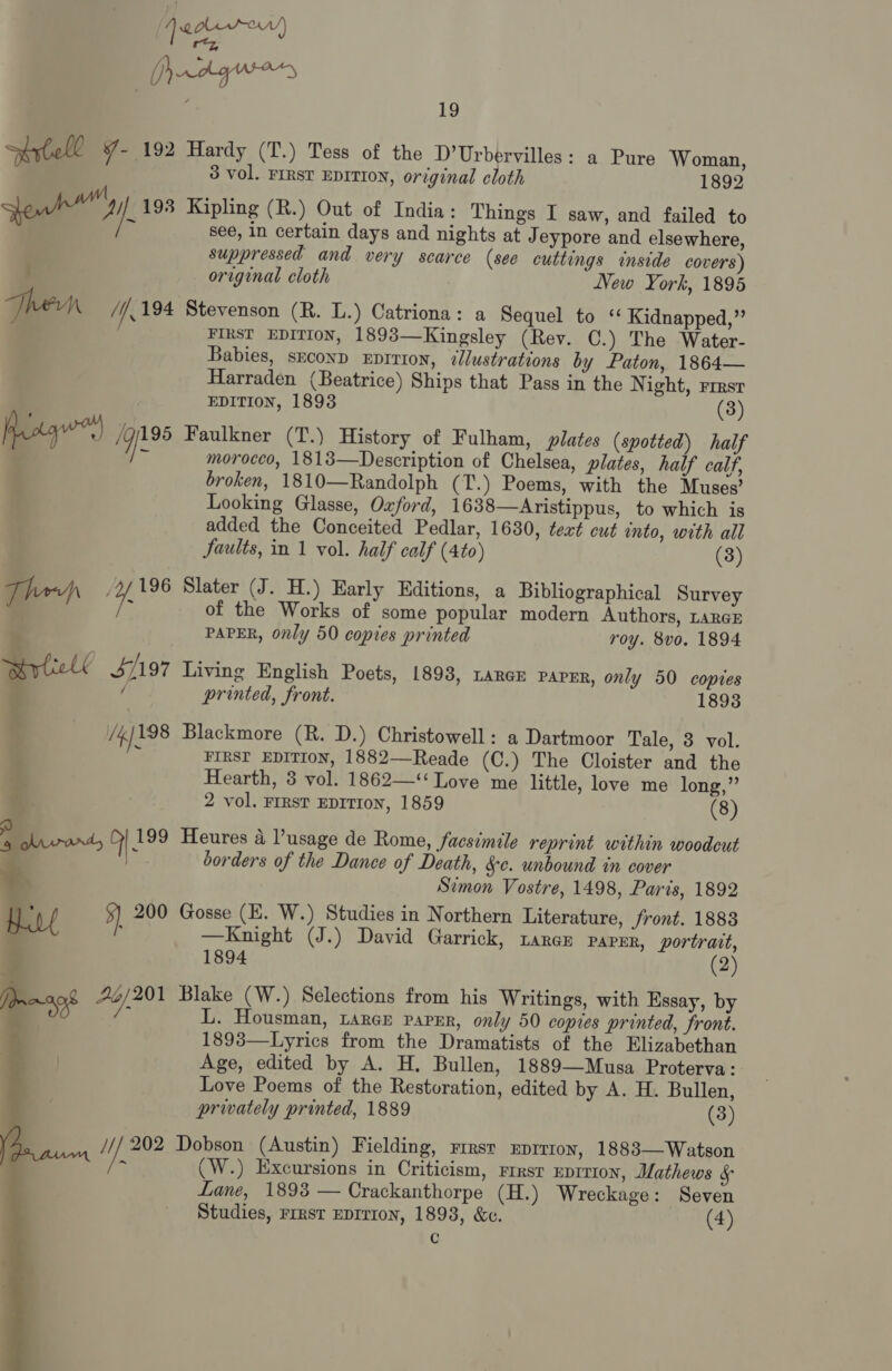 Drvd gues 19 trtoll - 192 Hardy (T.) Tess of the D’Urbervilles: a Pure Woman, 3 vol. FIRST EDITION, original cloth 1892 pow 193 Kipling (R.) Out of India: Things I saw, and failed to 7 c see, in certain days and nights at J eypore and elsewhere, suppressed and very scarce (see cuttings inside covers) ; original cloth New York, 1895 Then Uk 194 Stevenson (R. L.) Catriona: a Sequel to ‘ Kidnapped,” FIRST EDITION, 1893—Kingsley (Rev. OC.) The Water- Babies, seconp xEprrion, dllustrations by Paton, 1864— Harraden (Beatrice) Ships that Pass in the N ight, FIRST EDITION, 1893 (3) Aroq) /G/195 Faulkner (T.) History of Fulham, plates (spotted) half | a morocco, 1813—Description of Chelsea, plates, half calf, broken, 1810—Randolph (T.) Poems, with the Muses’ Looking Glasse, Ozford, 1638—Aristippus, to which is added the Conceited Pedlar, 1630, text cut into, with all Jaults, in 1 vol. half calf (4to) (3) Them 2/196 Slater (J. H.) Early Editions, a Bibliographical Survey 7 of the Works of some popular modern Authors, LARGE : PAPER, only 50 copies printed roy. 8vo. 1894 Rll 4/197 Living English Poets, 1893, tance parer, only 50 copies y / printed, front. 1893 /4198 Blackmore (R. D.) Christowell: a Dartmoor Tale, 3 vol. i FIRST EDITION, 1882—Reade (C.) The Cloister and the Hearth, 3 vol. 1862—‘‘ Love me little, love me long,” f 2 vol. Frrst EDITION, 1859 (8) a olivard, | 199 Heures a lusage de Rome, facsimile reprint within woodcut ‘ ae borders of the Dance of Death, Sc. unbound in cover Simon Vostre, 1498, Paris, 1892 ing 5) 200 Gosse (E. W.) Studies in Northern Literature, front. 1883 a : —Knight (J.) David Garrick, Laren paper, portrait, 5 1894 (2) An of 70/201 Blake (W.) Selections from his Writings, with Essay, by . i L. Housman, Large paper, only 50 copies printed, front. 1893—Lyrics from the Dramatists of the Elizabethan Age, edited by A. H, Bullen, 1889—Musa Proterva: Love Poems of the Restoration, edited by A. H. Bullen, privately printed, 1889 (3) /// 202 Dobson (Austin) Fielding, rrrsr xuprrron, 1883—Watson ‘ (W.) Excursions in Criticism, rresr eprrion, Mathews f° Lane, 1893 — Crackanthorpe (H.) Wreckage: Seven C 