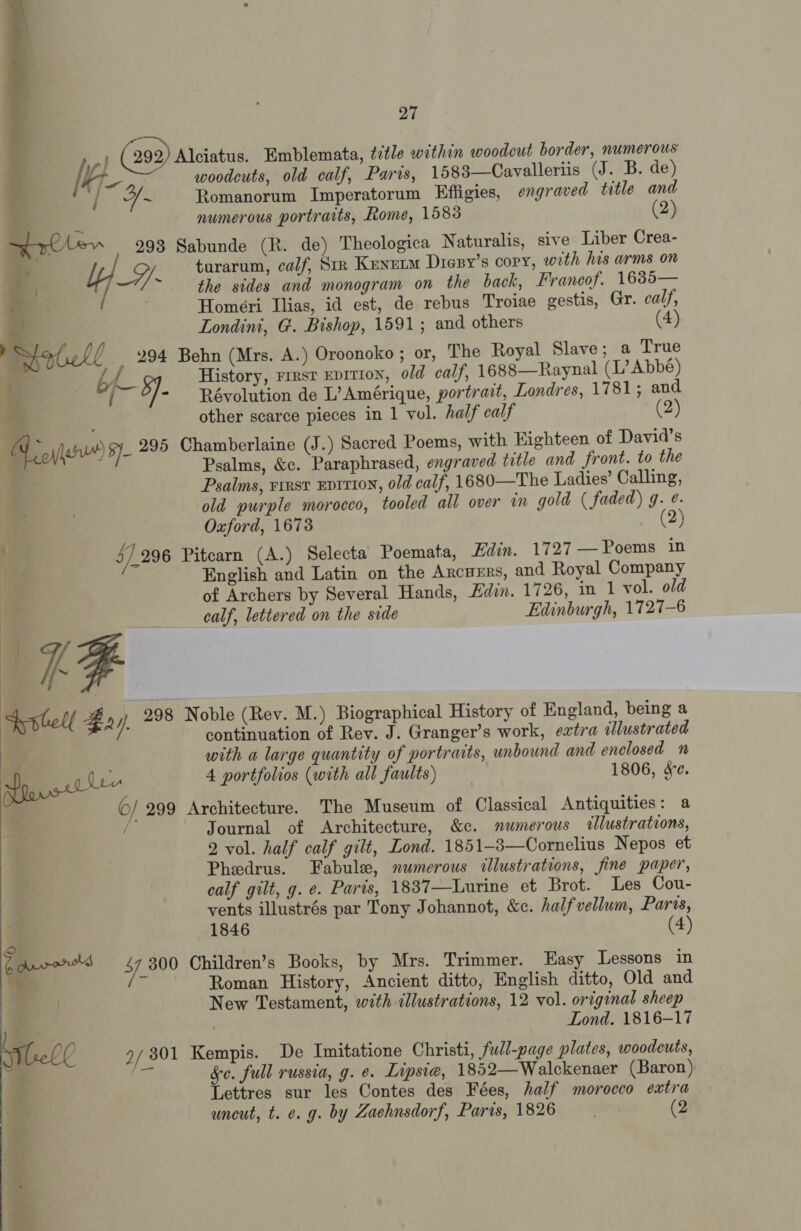 : (292) Alciatus. Emblemata, title within woodcut border, numerous / , woodcuts, old calf, Parts, 1583—Cavalleriis (J. B. de)  ‘ae ~ Romanorum Imperatorum Effigies, engraved title and : 4 numerous portraits, Rome, 1583 2) eae 293 Sabunde (R. de) Theologica Naturalis, sive Liber Crea- * Sy turarum, calf, Srr Kenutm Dresy’s copy, with his arms on ~ the sides and monogram on the back, Francof. 1685— Homeri Ilias, id est, de rebus Troiae gestis, Gr. calf, Londini, G. Bishop, 1591; and others (4) _ 294 Behn (Mrs. A.) Oroonoko ; or, The Royal Slave; a True 7 7 History, rrrst epition, old calf, 1688—Raynal (L’ Abbé) ( 5]. Révolution de L’ Amérique, portrait, Londres, 1781; and  other scarce pieces in 1 vol. half calf (2) A yf $y 295 Chamberlaine (J.) Sacred Poems, with Highteen of David's | f Psalms, &amp;c. Paraphrased, engraved title and front. to the . a Psalms, rrest Evi110N, old calf, 1680—The Ladies’ Calling, old purple morocco, tooled all over in gold ( faded) g. e. . Oxford, 1673 (2) . 5/296 Pitcarn (A.) Selecta Poemata, Edin. 1727 — Poems in English and Latin on the ARCHERS, and Royal Company of Archers by Several Hands, Edin. 1726, in 1 vol. old calf, lettered on the side Edinburgh, 1727-6 UF fortell # 2 / 298 Noble (Rev. M.) Biographical History of England, being a continuation of Rev. J. Granger’s work, extra illustrated é with a large quantity of portraits, unbound and enclosed ” aro 4 portfolios (with all faults) 1806, &amp;e. y o/ 299 Architecture. The Museum of Classical Antiquities: a Journal of Architecture, &amp;c. numerous «llustrations, 2 vol. half calf gilt, Lond. 1851-8—Cornelius Nepos et Pheedrus. Fabule, numerous illustrations, fine paper, calf gilt, g. e. Paris, 1837—Lurine et Brot. Les Cou- vents illustrés par Tony Johannot, &amp;c. halfvellum, Paris, 1846 4 bavvor's 47 300 Children’s Books, by Mrs. Trimmer. Easy Lessons in i ch Roman History, Ancient ditto, English ditto, Old and | New Testament, with &lt;llustrations, 12 vol. original sheep Lond. 1816-17 Meb0 2/ 301 Kempis. De Imitatione Christi, full-page plates, woodcuts, 4 = &amp;c. full russia, g. e. Lipsiea, 1852—Walckenaer (Baron) ; Lettres sur les Contes des Fées, half morocco extra ; uncut, t. e. g. by Zaehnsdorf, Paris, 1826  os fas