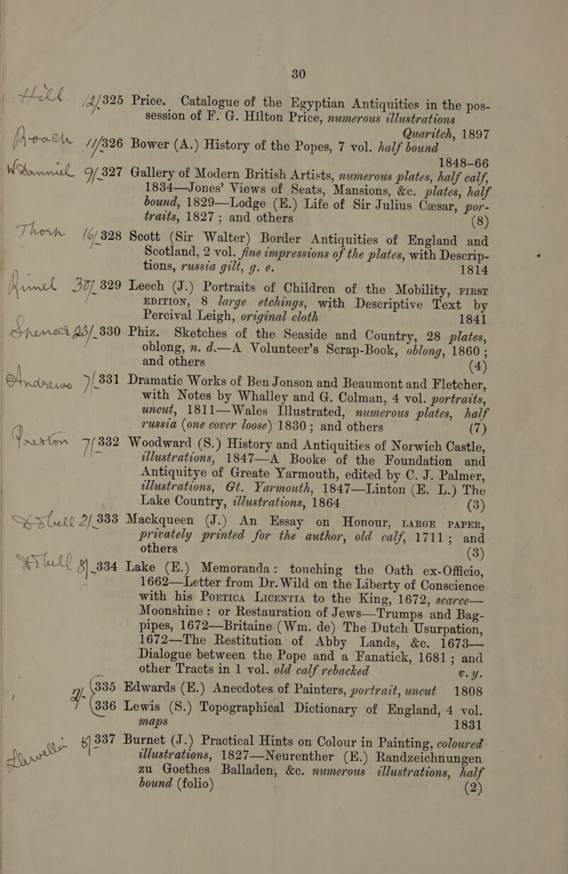 HELL ‘ Ay 325 Price. Catalogue of the Egyptian Antiquities in the pos- : session of F. G. Hilton Price, numerous illustrations 1) Quaritch, 1897 [Aton yy 326 Bower (A.) History of the Popes, 7 vol. half bound 1848-66 Whorniel Of 327 Gallery of Modern British Artists, xwmerous plates, half calf, 1834—Jones’ Views of Seats, Mansions, &amp;c. plates, half bound, 1829—Lodge (E.) Life of Sir Julius Ceesar, por- traits, 1827 ; and others (8) Then (c/328 Scott (Sir Walter) Border Antiquities of England and ! Scotland, 2 vol. fine impressions of the plates, with Descrip- tions, russia gilt, g. e. 1814 i, ark 3], 329 Leech (J.) Portraits of Children of the Mobility, rresr / EDITION, 8 large etchings, with Descriptive Text by ( Percival Leigh, original cloth 1841 eypam0r 25/330 Phiz. Sketches of the Seaside and Country, 28 plates, / oblong, x. d.—A Volunteer’s Scrap-Book, oblong, 1860 ; and others (4) Na )(331 Dramatic Works of Ben Jonson and Beaumont and Fletcher, | with Notes by Whalley and G. Colman, 4 vol. portraits, uncut, 1811—Wales Illustrated, numerous plates, half russia (one cover loose) 1830; and others (7) | eee cea 7 332 Woodward (S.) History and Antiquities of Norwich Castle, | Pe illustrations, 1847—A Booke of the Foundation and Antiquitye of Greate Yarmouth, edited by C. J. Palmer, allustrations, Gt. Yarmouth, 1847—Linton (E. L.) The Lake Country, ¢dlustrations, 1864 ee (tay aa OT) 2/ 3383 Mackqueen (J.) An Essay on Honour, 1arcE PAPER, | ee Ps privately printed for the author, old calf, 1711¢ Zang cB others (3) SP LY 5| 834 Lake (E.) Memoranda: touching the Oath ex- Officio, 1662—Letter from Dr. Wild on the Liberty of Conscience with his Porrrca Licenrra to the King, 1672, scarce— Moonshine: or Restauration of J ews—Trumps and Bag- pipes, 1672—Britaine (Wm. de) The Dutch Usurpation, 1672—The Restitution of Abby Lands, &amp;c. 1673— Dialogue between the Pope and a Fanatick, 1681 ; and other Tracts in 1 vol. old calf rebacked v.Y. 335 Edwards (E.) Anecdotes of Painters, portrait, uncut 1808 836 Lewis (S.) Topographical Dictionary of England, 4 vol. maps 1831 b) 837 Burnet (J.) Practical Hints on Colour in Painting, coloured 4 allustrations, 1827—Neurenther (E.) Randzeichnungen zu Goethes Balladen, &amp;c. numerous ellustrations, half bound (folio) | (2) uy ~ fo”