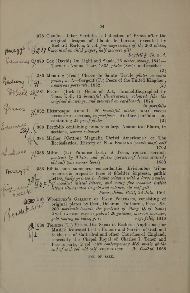 378 Claude. Liber Veritatis, a Collection of Prints after the 4 original designs of Claude le Lorrain, executed by 0 Richard Earlom, 2 vol. fine impressions of the 200 plates, jag? . 49 / 7 O mounted on thick paper, half morocco gilt Boydell &amp; Co. n. d. faupand ysis Cox (David) On Light and Shade, 16 plates, oblong, 1841— Fi Turner’s Annual Tour, 1835, plates (8vo); and another 3 , 380 Memling (Jean) Chasse de Sainte Ursule, plates on india K paper, n. d.—Sargent (F.) Peers of the United Kingdom, | dl e numerous portraits, 1882 (2) MYT / )881 Foster (Birket) Gems of Art, chromolithographed b Lt adh Thos. Kell, beautiful illustrations, coloured like the original drawings, and mounted on cardboards, 1874 Nees in portfolio  oesttenes 1. 882 Picturesque Annual; 20 beautiful plates, INDIA PROOFS - BEFORE THE LETTERS, 7” portfolio—Another portfolio con- Mt containing 22 proof plates (2) Flavor (oes Portfolio containing numerous large Anatomical Plates, in 1 - sections, several coloured a (ame Mather (Cotton) Magnalia Christi Americana: or, The ; Ecclesiastical History of New Eneranp (wants map) calf f 1702 Rpt / eee Milton (J.) Paradise Lost: A Poem, FouRTH EDITION, portrait by White, and plates (corners of leaves stained) old calf (one corner loose) 1688 uns 886 Biblia cum summariis concordantiis divisionibus tribus i WAZ” t repertoriis prepositis terse et fideliter impressa, gothic J ad letter, finely printed in double columns with a large number A oe 15 g of woodcut initial letters, and many fine woodcut initial Bk DI * letters illuminated in gold and colours, old calf gilt ne | ‘ Paris, Jehan Petit, 28 July, 1501 ; xy 387 Woopspurn’s GALLERY oF Rare Portratrs, consisting of 1 Q\ © original plates by Cecil, Delaram, Faithorne, Passe, &amp;c. E Me}. 200 portraits (wants the portrait of Mary Q. of Scots) \ f 2 vol. LARGEST PAPER ( pub. at 20 guineas) maroon morocco, [ gold tooling on sides, g. @. roy. folio, 1816 A '.388 Tomxrs (T.) Musica Deo Sacra et Ecclesiee Anglicane ; or poate sa Musick dedicated to the Honour and Service of God, and (| Iq to the use of Cathedral and other Churches of England, especially the Chapel Royal of Charles I. Tenor and Bassus parts, 2 vol. with contemporary MS. music at the end of each vol. old calf, VERY SCARCE W. Godbid, 1668 END OF SALE.