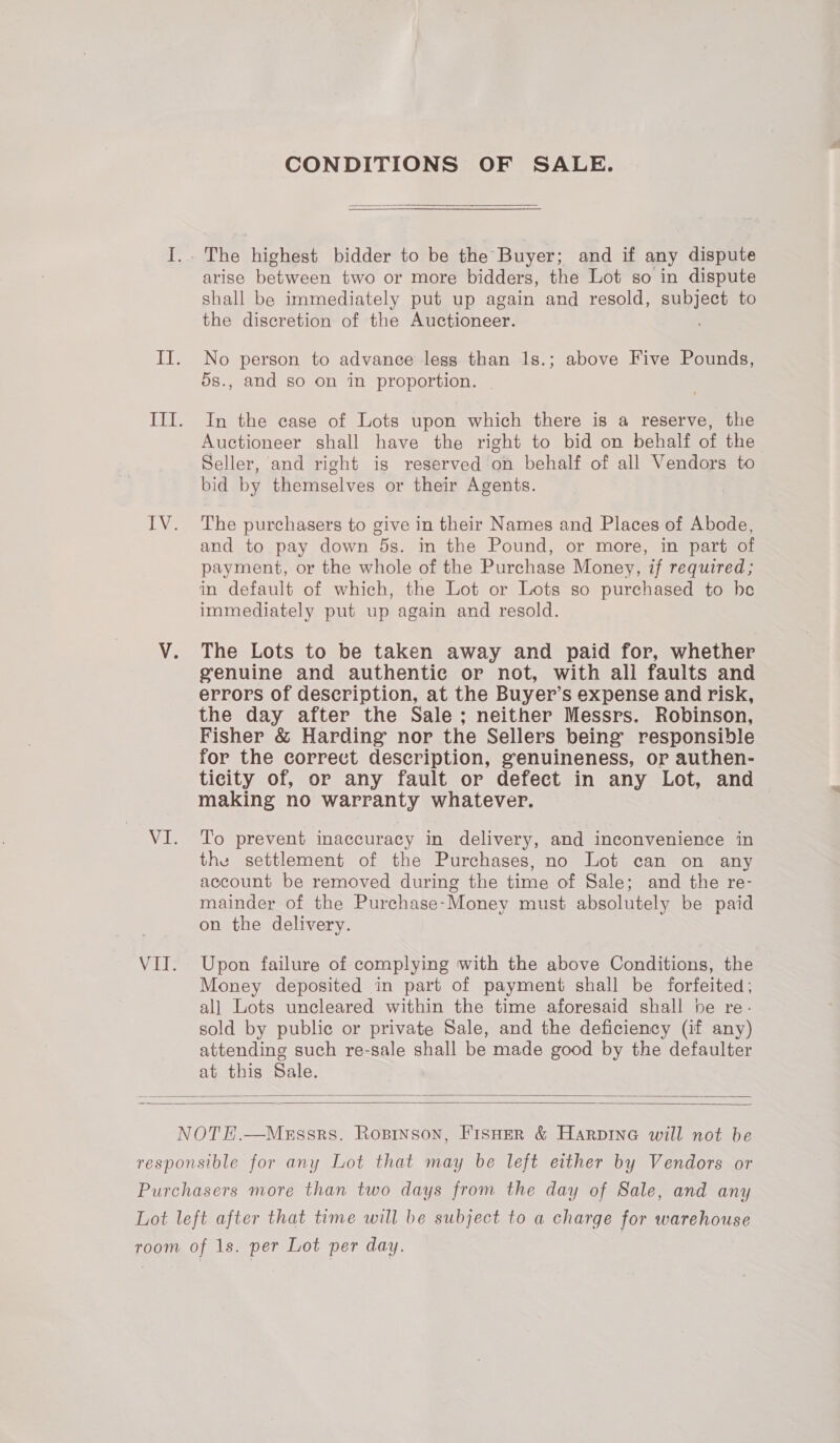 CONDITIONS OF SALE.  The highest bidder to be the Buyer; and if any dispute arise between two or more bidders, the Lot so in dispute shall be immediately put up again and resold, subject to the discretion of the Auctioneer. No person to advance less than 1s.; above Five Pounds, 5s., and so on in proportion. In the case of Lots upon which there is a reserve, the Auctioneer shall have the right to bid on behalf of the Seller, and right is reserved on behalf of all Vendors to bid by themselves or their Agents. The purchasers to give in their Names and Places of Abode, and to pay down 5s. in the Pound, or more, in part of payment, or the whole of the Purchase Money, if required; in default of which, the Lot or Lots so purchased to be immediately put up again and resold. The Lots to be taken away and paid for, whether genuine and authentic or not, with all faults and errors of description, at the Buyer’s expense and risk, the day after the Sale; neither Messrs. Robinson, Fisher &amp; Harding nor the Sellers being responsible for the correct description, genuineness, or authen- ticity of, or any fault or defect in any Lot, and making no warranty whatever. To prevent inaccuracy in delivery, and inconvenience in the settlement of the Purchases, no Lot can on any account be removed during the time of Sale; and the re- mainder of the Purchase-Money must absolutely be paid on the delivery. Upon failure of complying with the above Conditions, the Money deposited in part of payment shall be forfeited; al] Lots uncleared within the time aforesaid shall be re- sold by public or private Sale, and the deficiency (if any) attending such re-sale shall be made good by the defaulter at this Sale.  