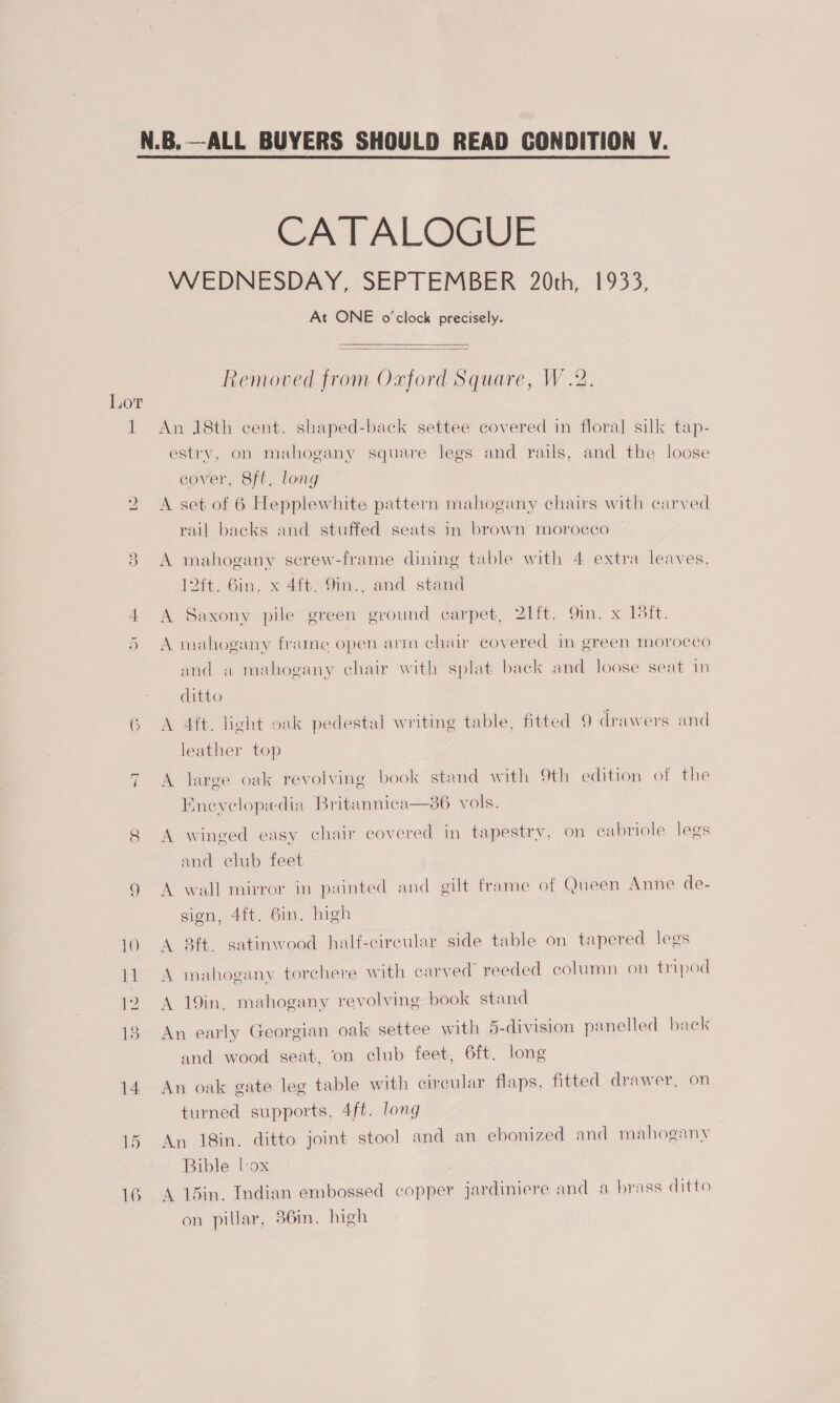  CATALOGUE WEDNESDAY, SEPTEMBER 20th, 1933, At ONE o'clock precisely. Removed from Oxford Square, W.2.  Lor 1 An 18th cent. shaped-back settee covered in floral silk tap- estry, on mahogany square legs and rails, and the loose cover, 8ft. long A set of 6 Hepplewhite pattern mahogany chairs with carved lwo rail backs and stuffed seats in brown morocco 8 A mahogany screw-frame dining table with 4 extra leaves, 12ft. Gin. x 4ft. 9in., and stand 4 A Saxony pile green ground carpet, 21ft. 9in. x 138ft. 5 A mahogany frame open arm chair covered in green morocco and a mahogany chair with splat back and loose seat in ditto 6 A 4ft. light oak pedestal writing table, fitted 9 drawers and leather top ~1 A large oak revolving book stand with 9th edition of the Enevelopedia Britannica—s6 vols. 8 A winged easy chair covered in tapestry, on cabriole legs and club feet A wall mirror in painted and gilt frame of Queen Anne de- we) sign, 4ft. 6in. high 10 A 8ft. satinwood half-circular side table on tapered legs 11 A mahogany torchere with carved reeded column on tripod 12 A 19in, mahogany revolving book stand 18 An early Georgian oak settee with 5-division panelled back and wood seat, on club feet, 6ft. long 14 An oak gate leg table with circular flaps, fitted drawer, on turned supports, 4ft. long 15 An 18in. ditto joint stool and an ebonized and mahogany Bible box 16 A 1din. Indian embossed copper jardiniere and a brass ditto on pillar, 36in. high